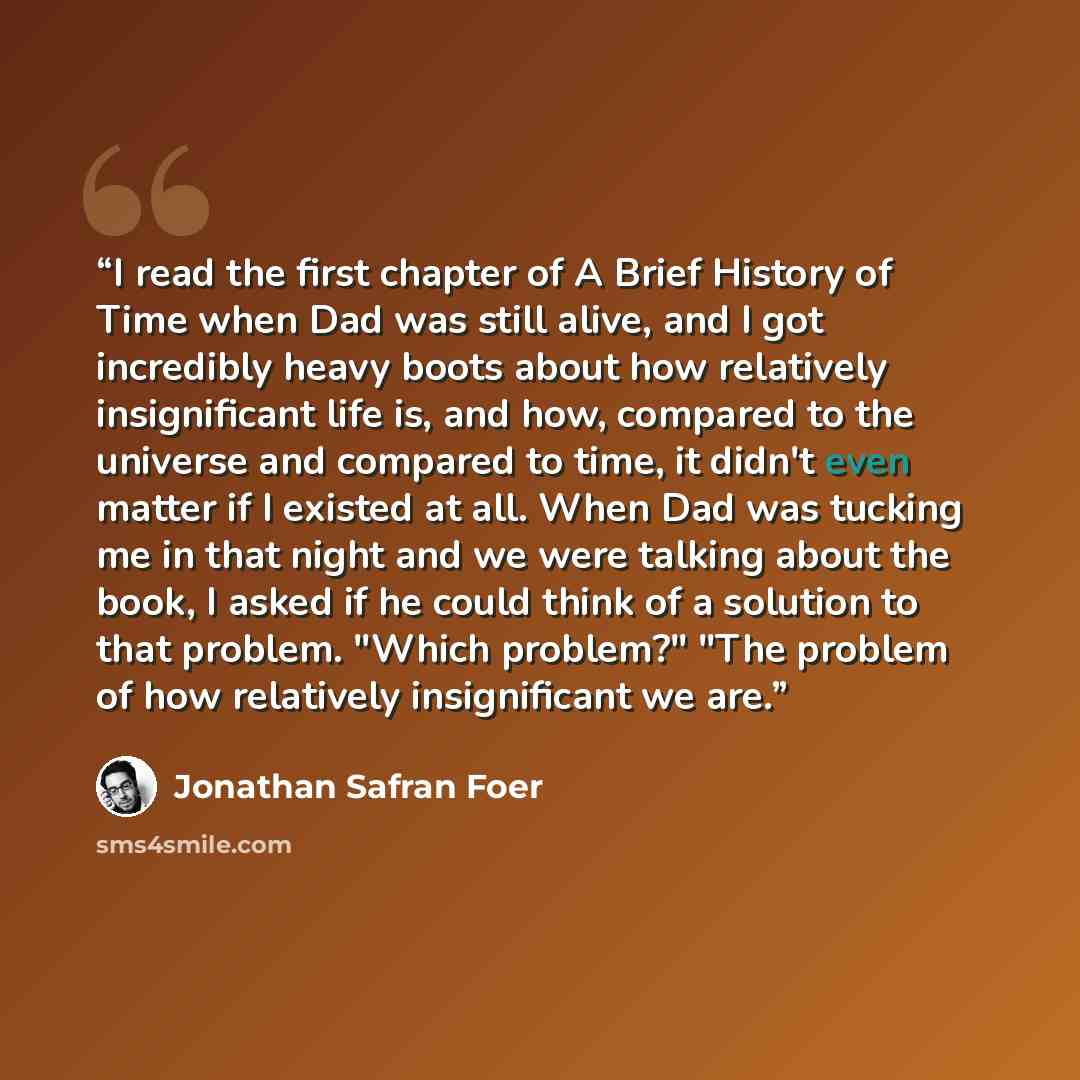 “I read the first chapter of A Brief History of Time when Dad was still alive, and I got incredibly heavy boots about how relatively insignificant life is, and how, compared to the universe and compared to time, it didn't even matter if I existed at all. When Dad was tucking me in that night and we…” quote by Jonathan Safran Foer