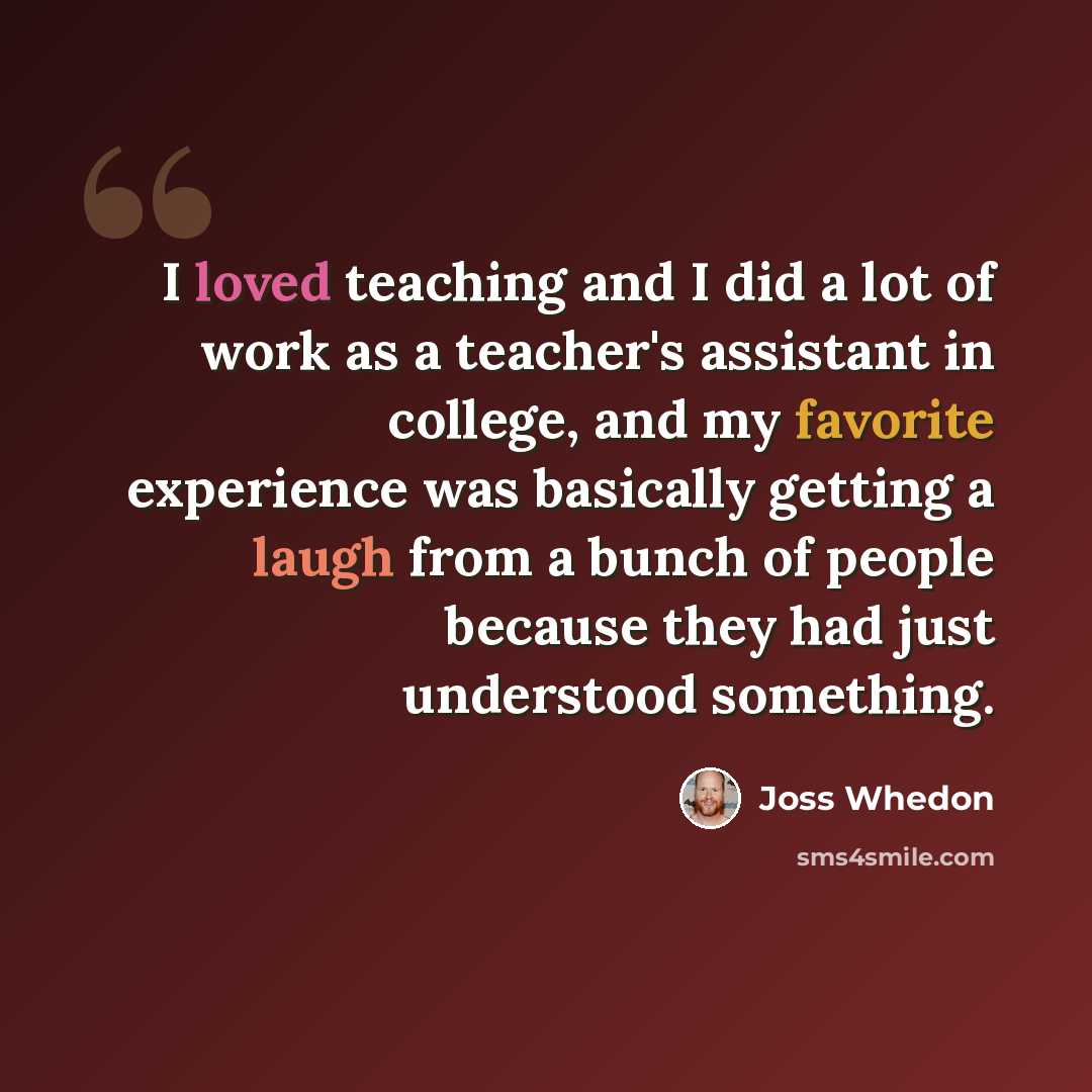 “I loved teaching and I did a lot of work as a teacher's assistant in college, and my favorite experience was basically getting a laugh from a bunch of people because they had just understood something.” quote by Joss Whedon