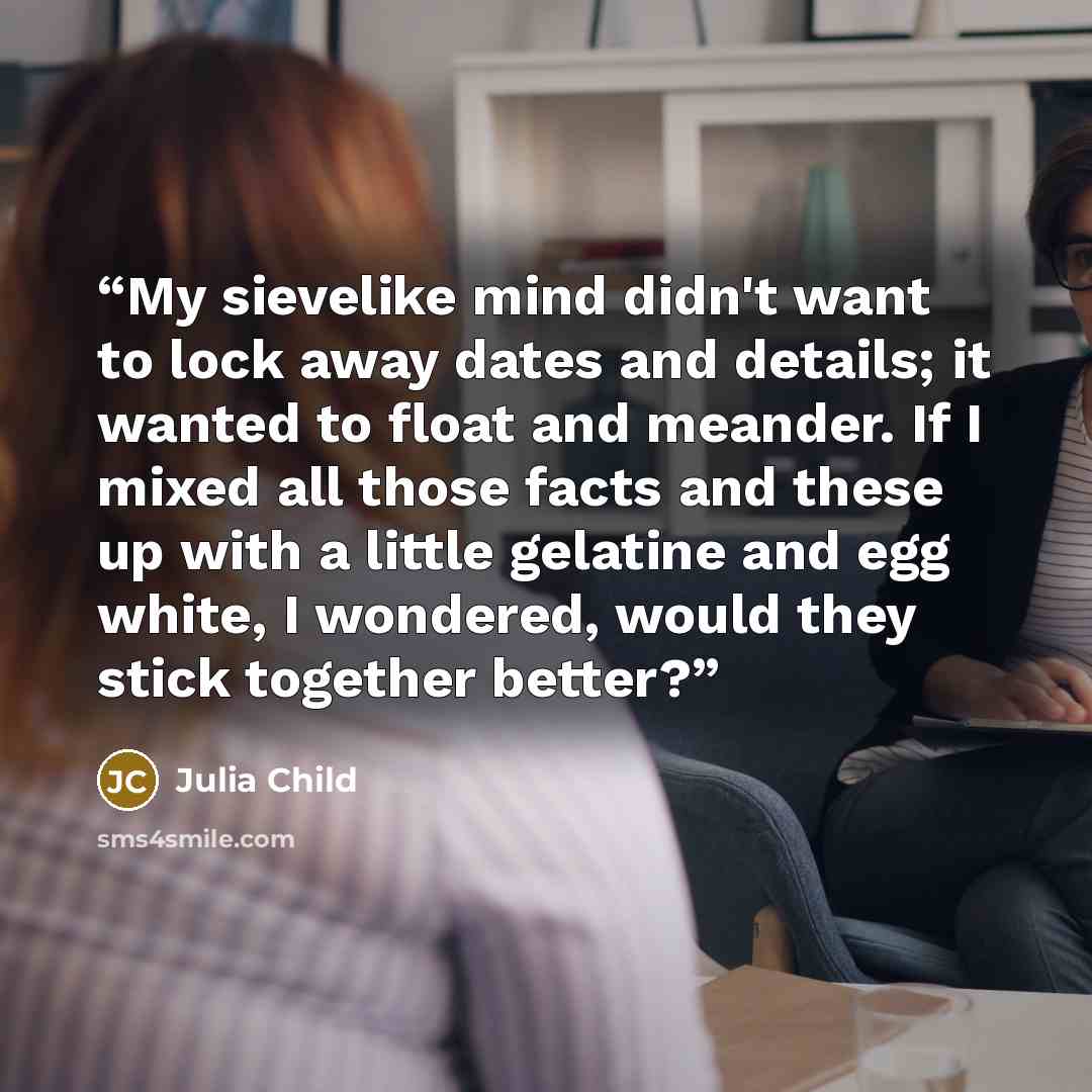 “My sievelike mind didn't want to lock away dates and details; it wanted to float and meander. If I mixed all those facts and these up with a little gelatine and egg white, I wondered, would they stick together better?” quote by Julia Child