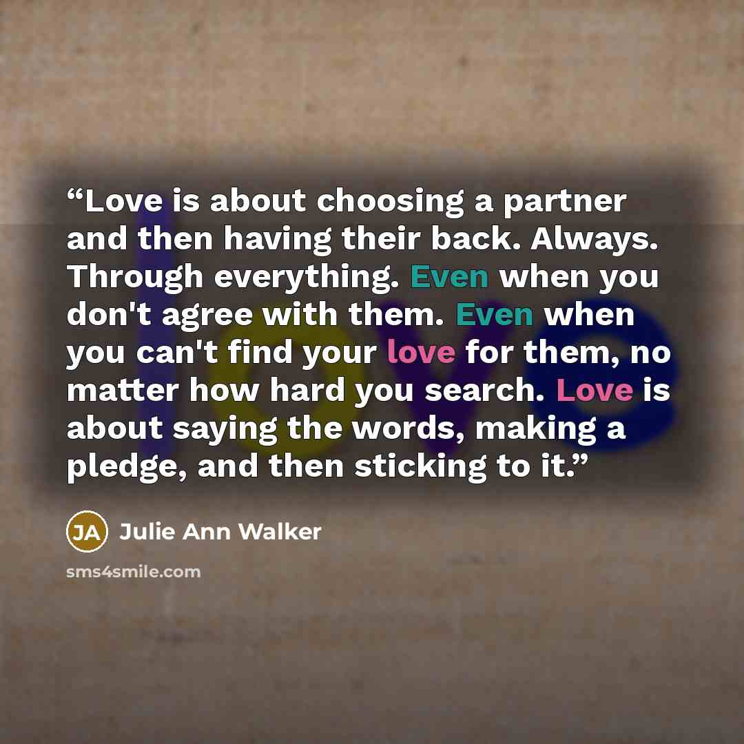 “Love is about choosing a partner and then having their back. Always. Through everything. Even when you don't agree with them. Even when you can't find your love for them, no matter how hard you search. Love is about saying the words, making a pledge, and then sticking to it.” quote by Julie Ann Walker