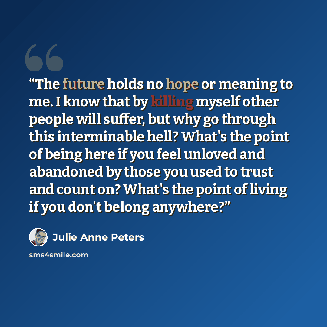 “The future holds no hope or meaning to me. I know that by killing myself other people will suffer, but why go through this interminable hell? What's the point of being here if you feel unloved and abandoned by those you used to trust and count on? What's the point of living if you don't belong…” quote by Julie Anne Peters