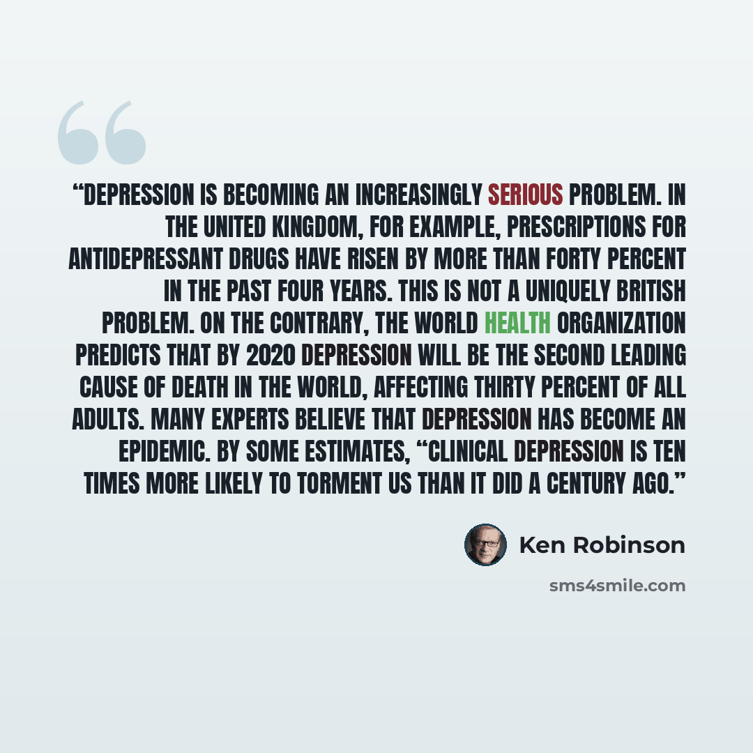 “Depression is becoming an increasingly serious problem. In the United Kingdom, for example, prescriptions for antidepressant drugs have risen by more than forty percent in the past four years. This is not a uniquely British problem. On the contrary, the World Health Organization predicts that by…” quote by Ken Robinson