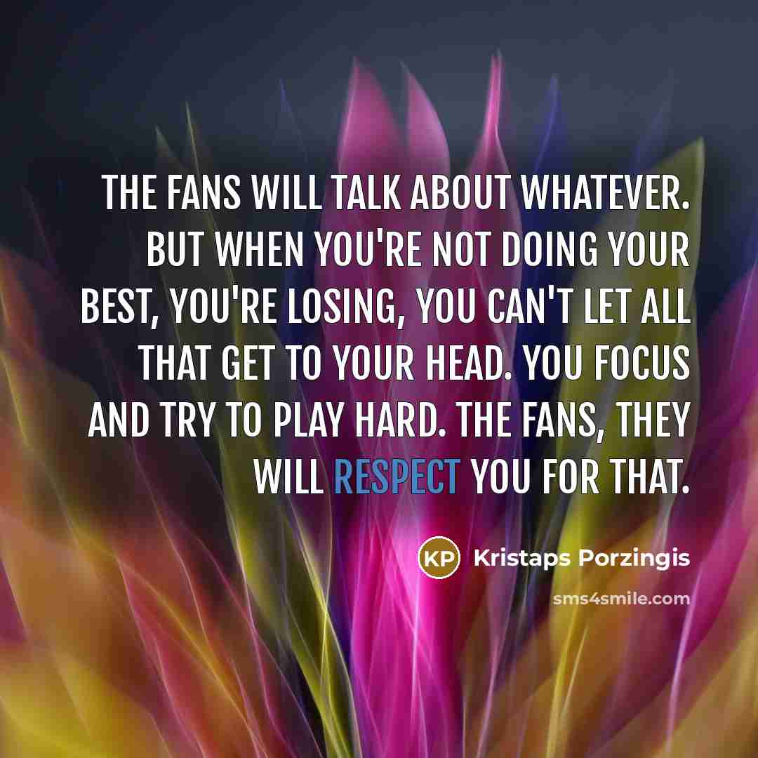 “The fans will talk about whatever. But when you're not doing your best, you're losing, you can't let all that get to your head. You focus and try to play hard. The fans, they will respect you for that.” quote by Kristaps Porzingis