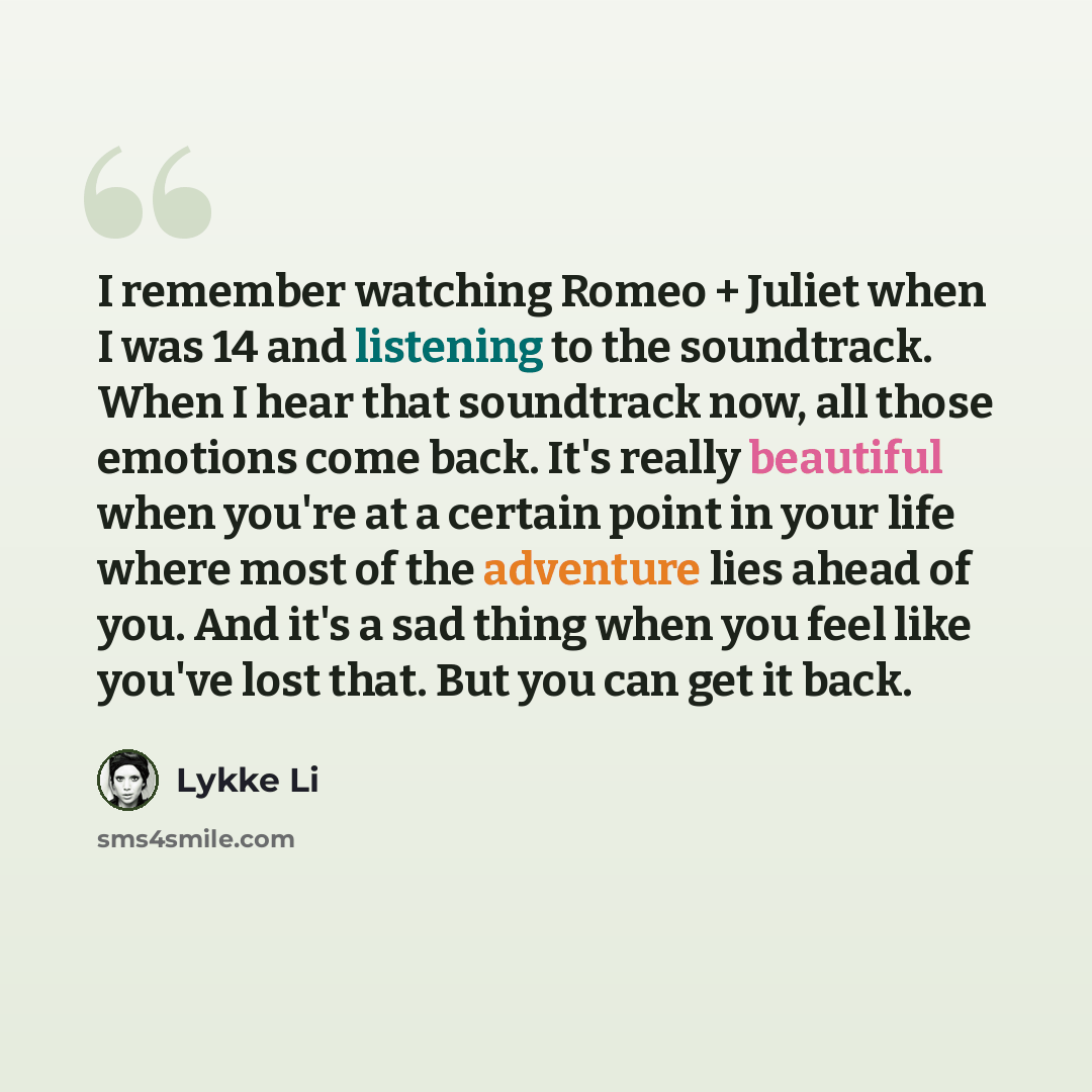 “I remember watching Romeo + Juliet when I was 14 and listening to the soundtrack. When I hear that soundtrack now, all those emotions come back. It's really beautiful when you're at a certain point in your life where most of the adventure lies ahead of you. And it's a sad thing when you feel like…” quote by Lykke Li