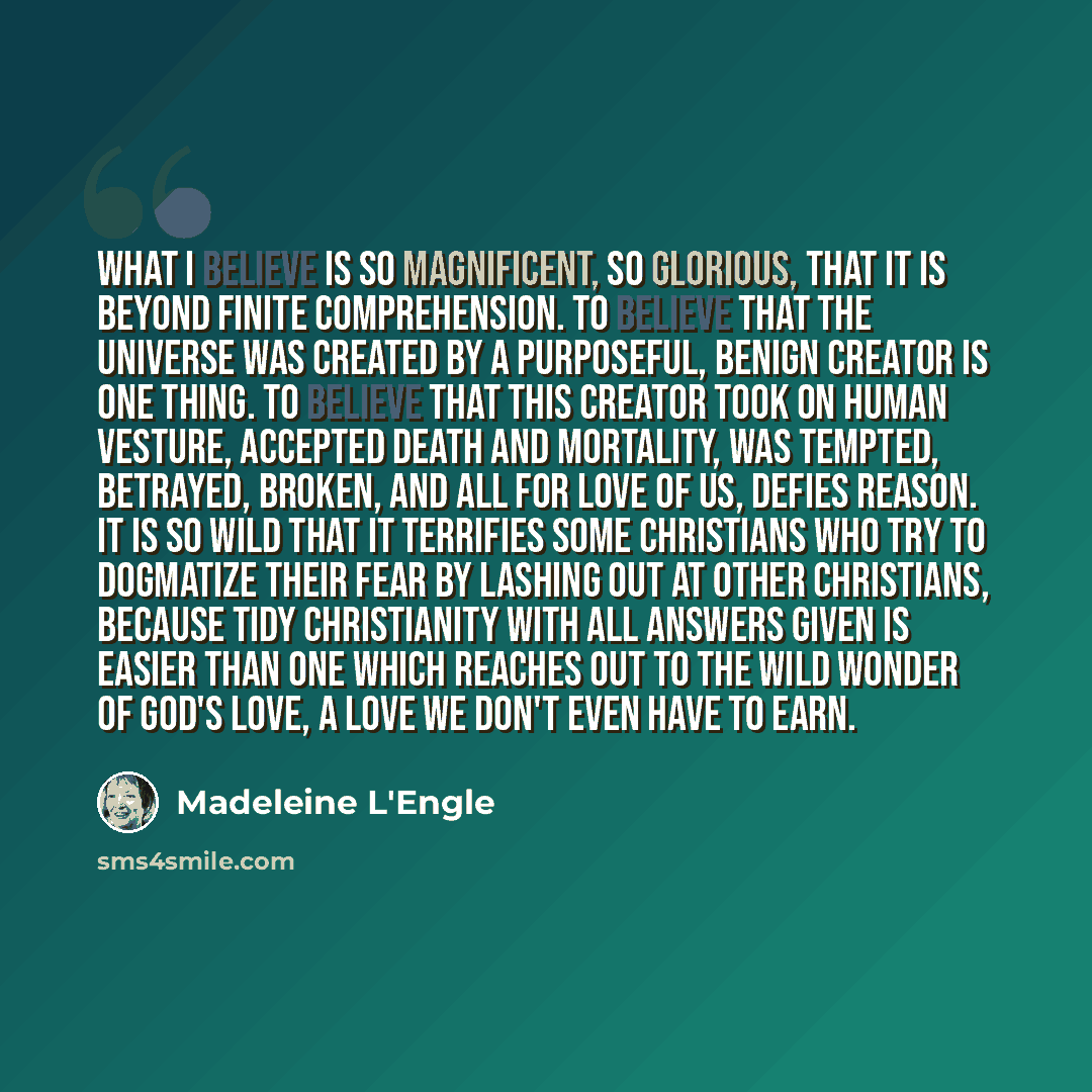 “What I believe is so magnificent, so glorious, that it is beyond finite comprehension. To believe that the universe was created by a purposeful, benign Creator is one thing. To believe that this Creator took on human vesture, accepted death and mortality, was tempted, betrayed, broken, and all for…” quote by Madeleine L'Engle