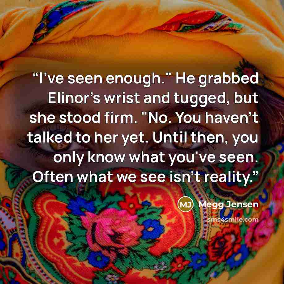“I've seen enough." He grabbed Elinor's wrist and tugged, but she stood firm. "No. You haven't talked to her yet. Until then, you only know what you've seen. Often what we see isn't reality.” quote by Megg Jensen