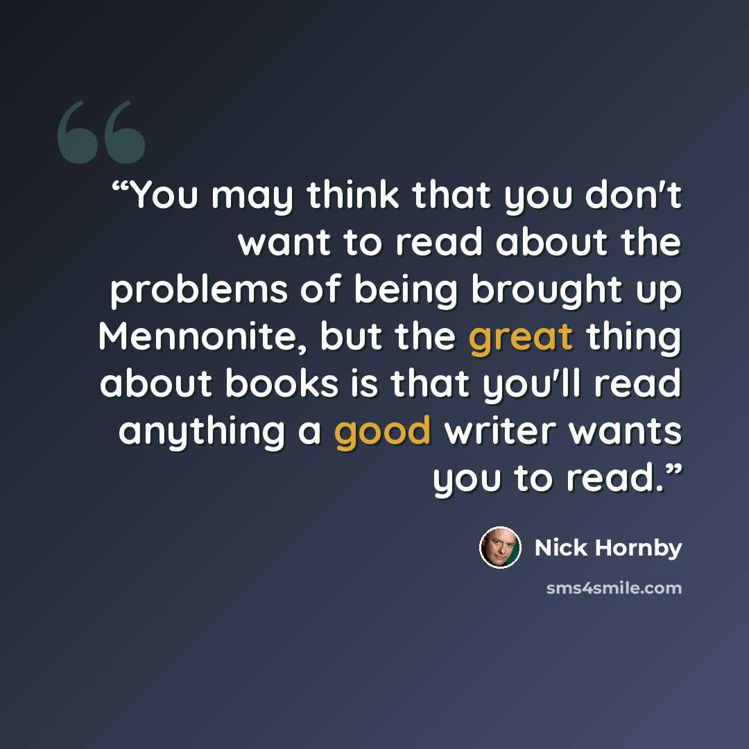 “You may think that you don't want to read about the problems of being brought up Mennonite, but the great thing about books is that you'll read anything a good writer wants you to read.” quote by Nick Hornby