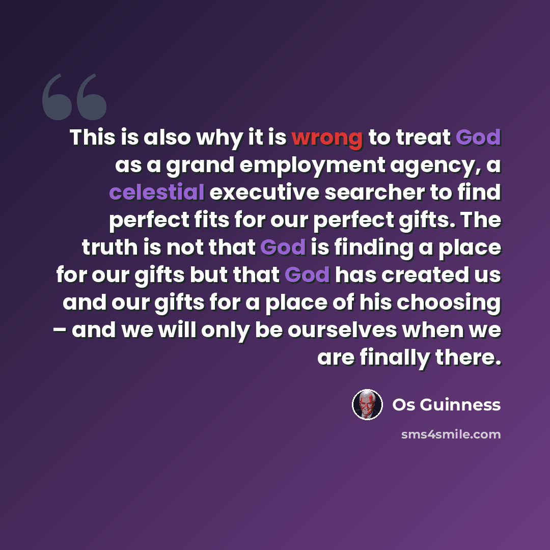 “This is also why it is wrong to treat God as a grand employment agency, a celestial executive searcher to find perfect fits for our perfect gifts. The truth is not that God is finding a place for our gifts but that God has created us and our gifts for a place of his choosing – and we will only be…” quote by Os Guinness