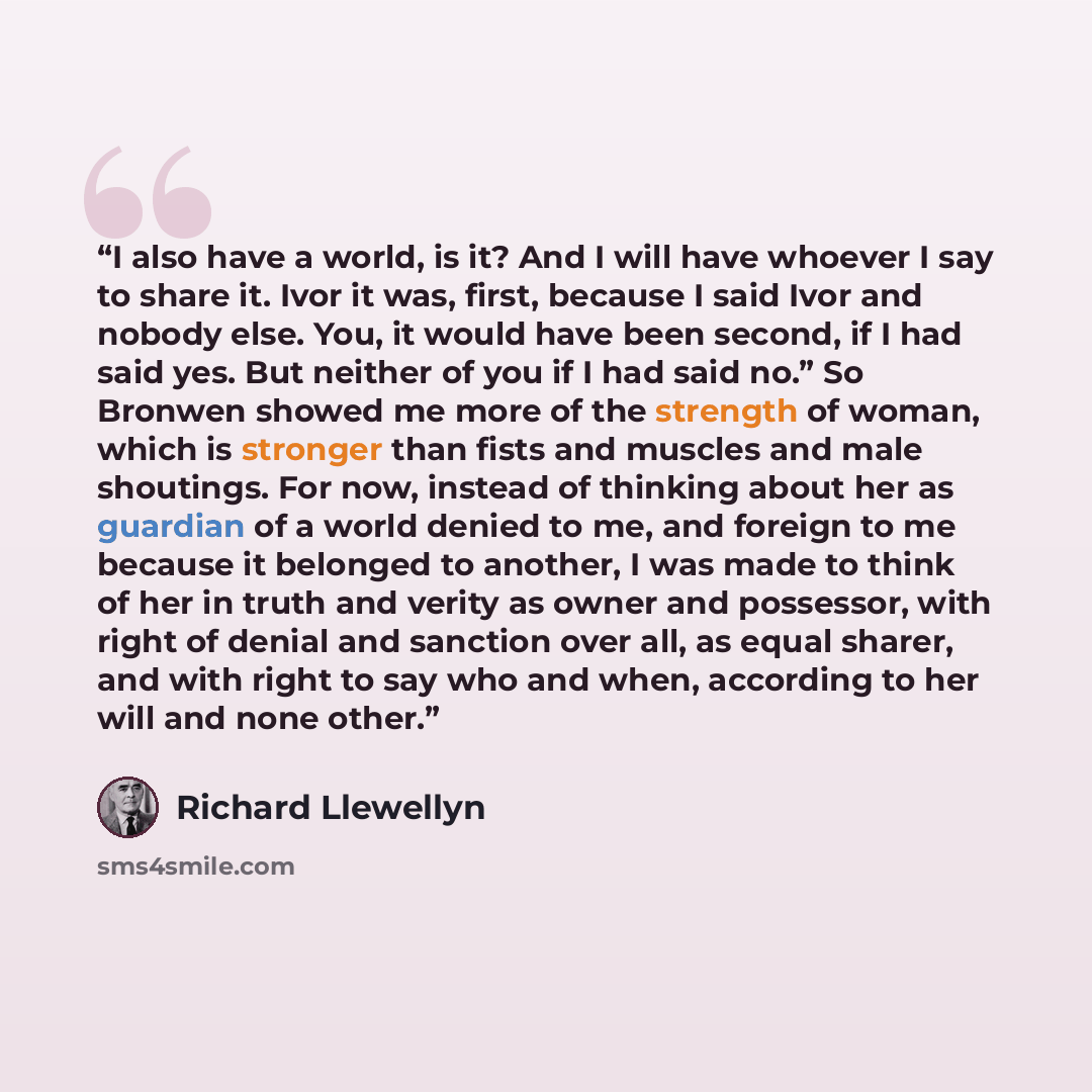 “I also have a world, is it? And I will have whoever I say to share it. Ivor it was, first, because I said Ivor and nobody else. You, it would have been second, if I had said yes. But neither of you if I had said no.” So Bronwen showed me more of the strength of woman, which is stronger than fists…” quote by Richard Llewellyn
