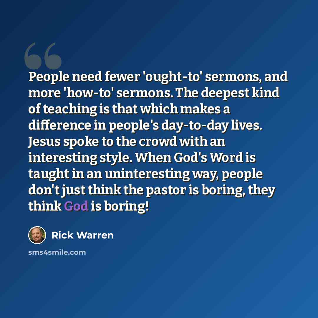 “People need fewer 'ought-to' sermons, and more 'how-to' sermons. The deepest kind of teaching is that which makes a difference in people's day-to-day lives. Jesus spoke to the crowd with an interesting style. When God's Word is taught in an uninteresting way, people don't just think the pastor is…” quote by Rick Warren