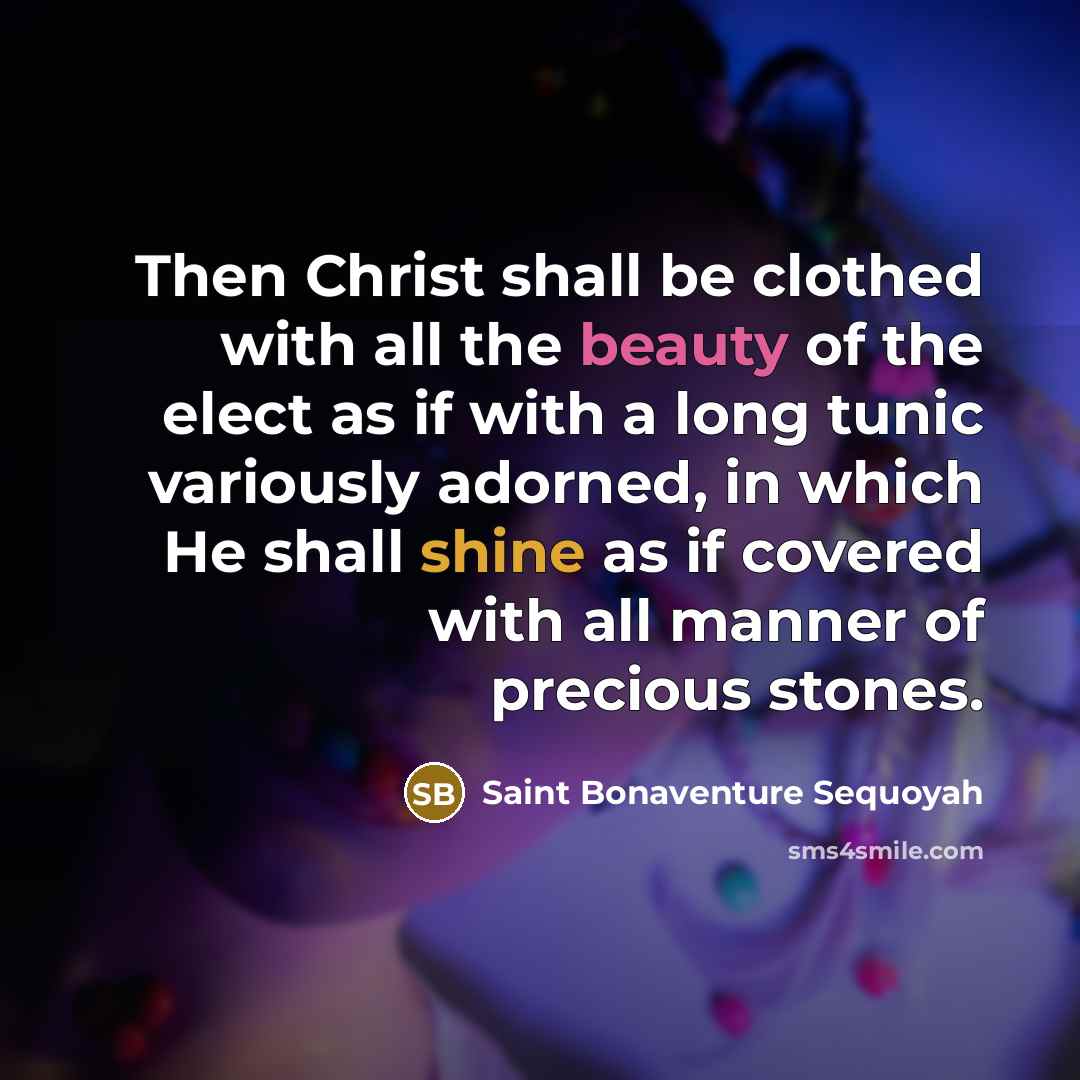 “Then Christ shall be clothed with all the beauty of the elect as if with a long tunic variously adorned, in which He shall shine as if covered with all manner of precious stones.” quote by Saint Bonaventure Sequoyah