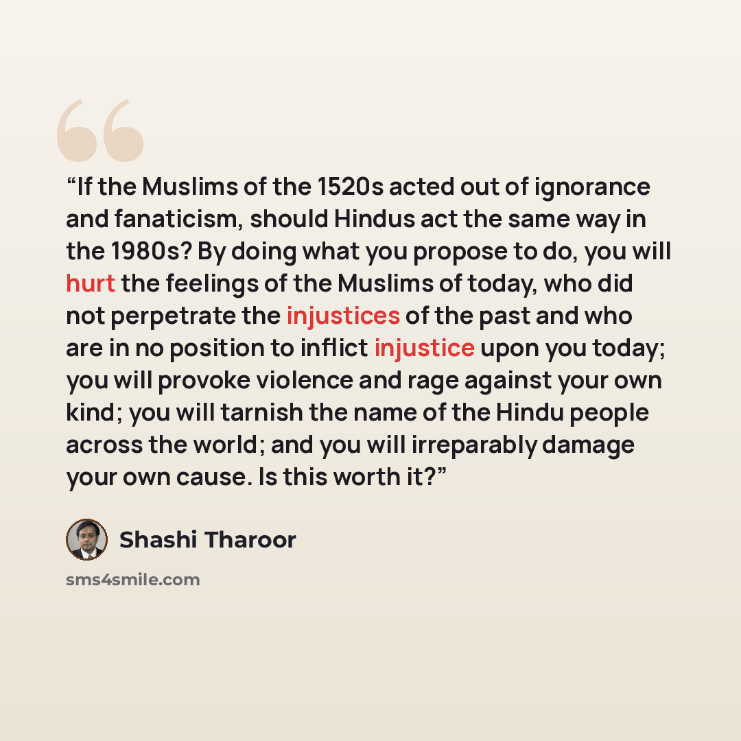 “If the Muslims of the 1520s acted out of ignorance and fanaticism, should Hindus act the same way in the 1980s? By doing what you propose to do, you will hurt the feelings of the Muslims of today, who did not perpetrate the injustices of the past and who are in no position to inflict injustice…” quote by Shashi Tharoor