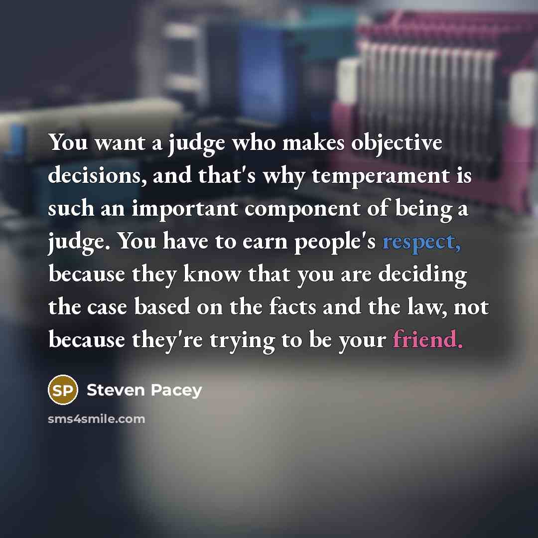 “You want a judge who makes objective decisions, and that's why temperament is such an important component of being a judge. You have to earn people's respect, because they know that you are deciding the case based on the facts and the law, not because they're trying to be your friend.” quote by Steven Pacey