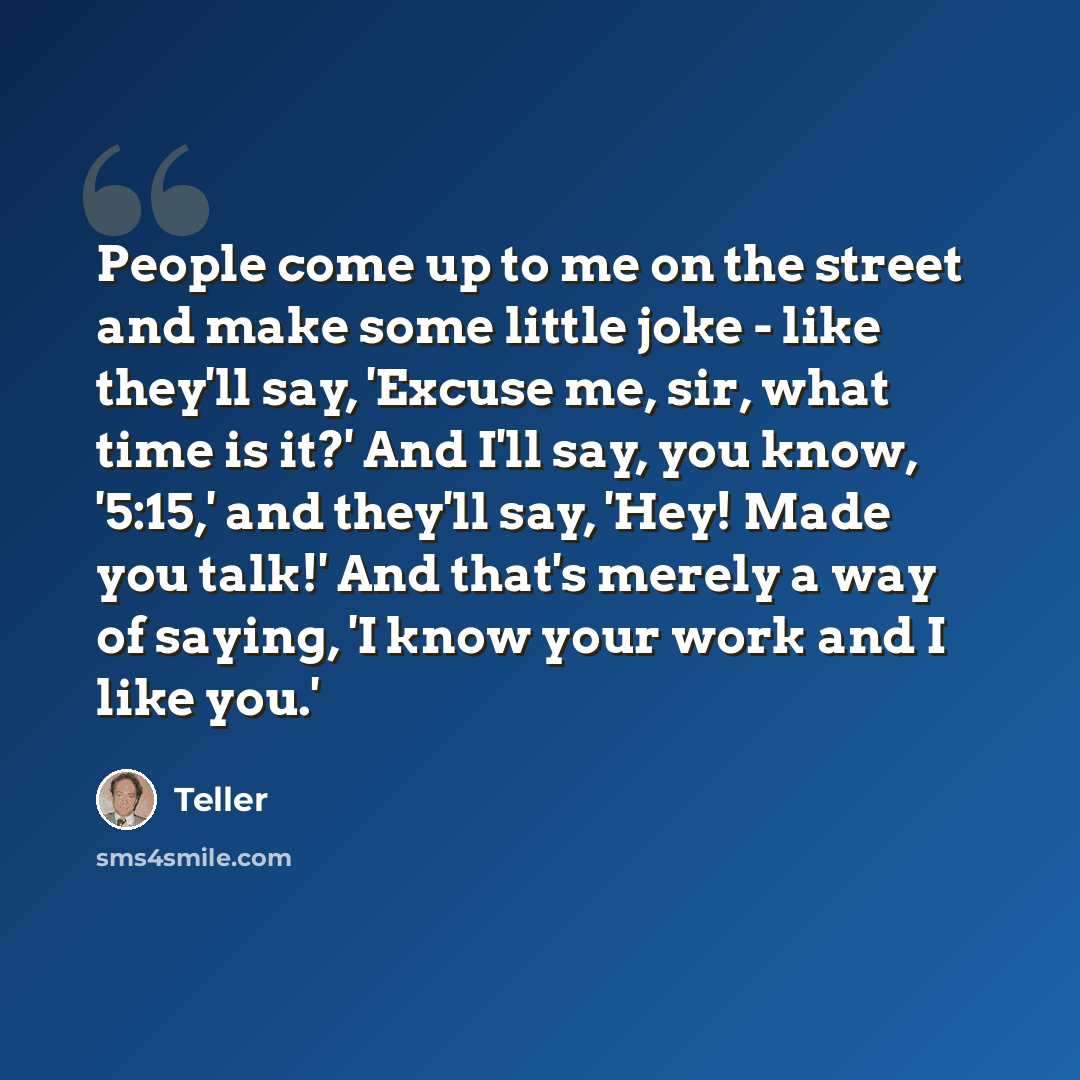 “People come up to me on the street and make some little joke - like they'll say, 'Excuse me, sir, what time is it?' And I'll say, you know, '5:15,' and they'll say, 'Hey! Made you talk!' And that's merely a way of saying, 'I know your work and I like you.'” quote by Teller