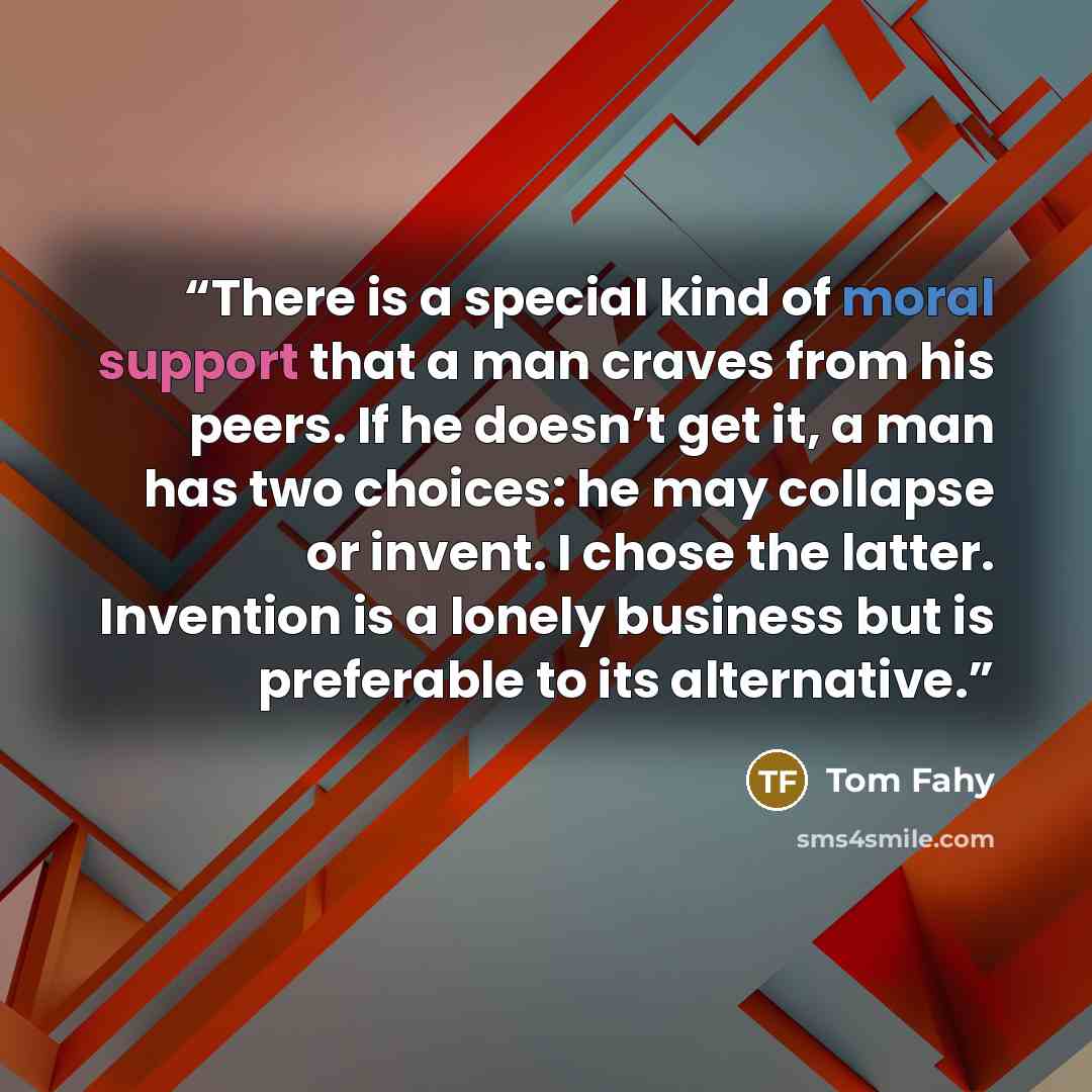 “There is a special kind of moral support that a man craves from his peers. If he doesn’t get it, a man has two choices: he may collapse or invent. I chose the latter. Invention is a lonely business but is preferable to its alternative.” quote by Tom Fahy
