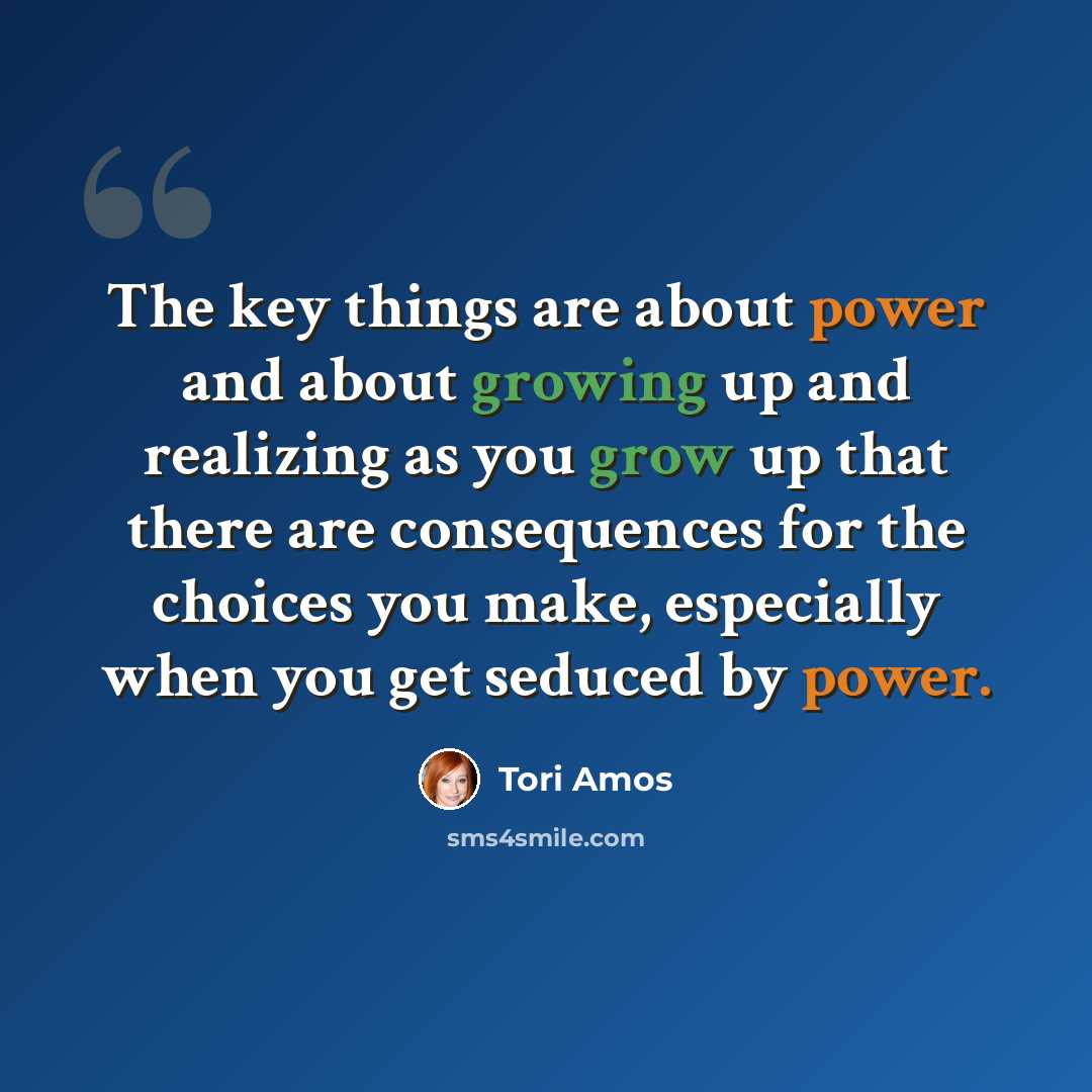 “The key things are about power and about growing up and realizing as you grow up that there are consequences for the choices you make, especially when you get seduced by power.” quote by Tori Amos