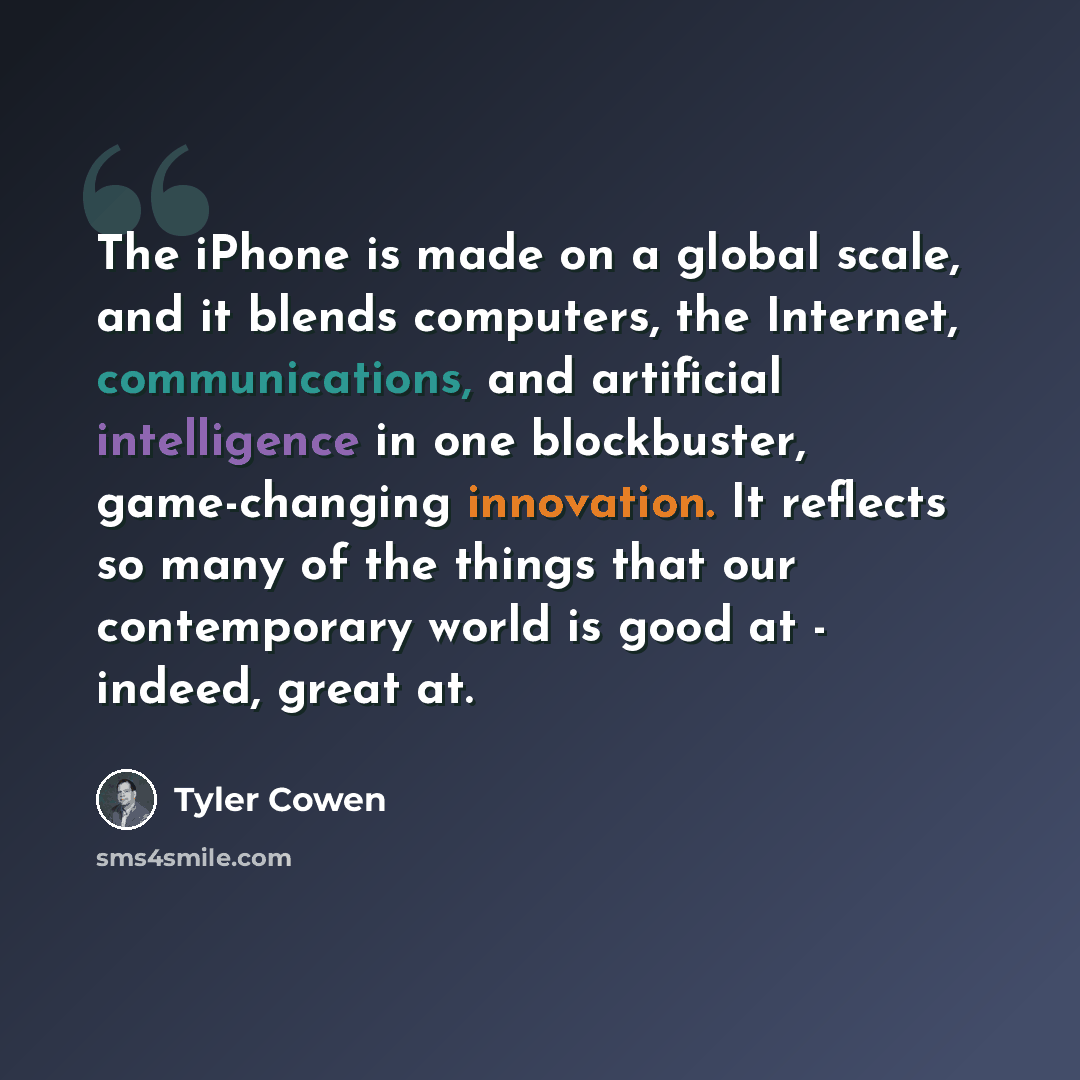 “The iPhone is made on a global scale, and it blends computers, the Internet, communications, and artificial intelligence in one blockbuster, game-changing innovation. It reflects so many of the things that our contemporary world is good at - indeed, great at.” quote by Tyler Cowen