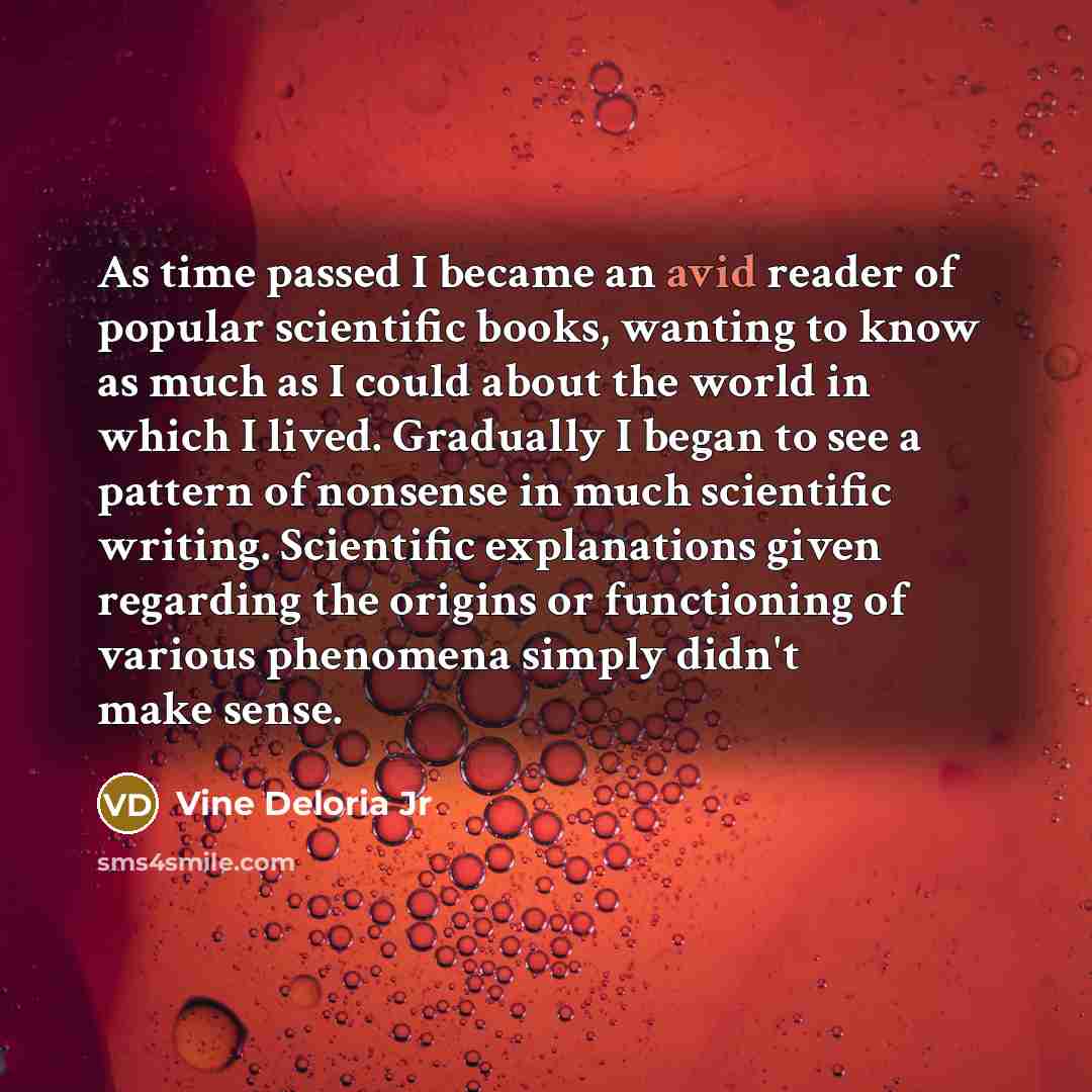 “As time passed I became an avid reader of popular scientific books, wanting to know as much as I could about the world in which I lived. Gradually I began to see a pattern of nonsense in much scientific writing. Scientific explanations given regarding the origins or functioning of various…” quote by Vine Deloria Jr