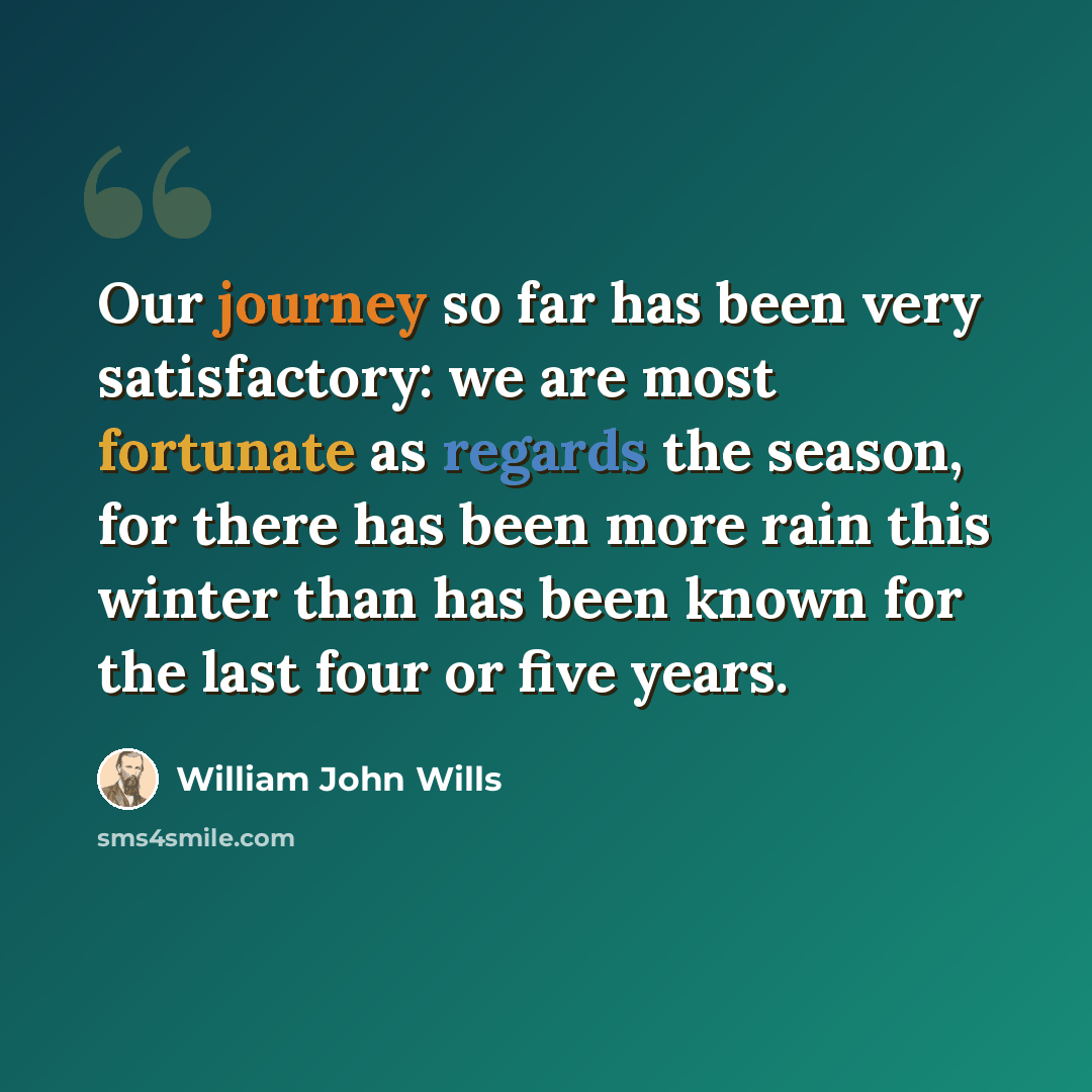 “Our journey so far has been very satisfactory: we are most fortunate as regards the season, for there has been more rain this winter than has been known for the last four or five years.” quote by William John Wills