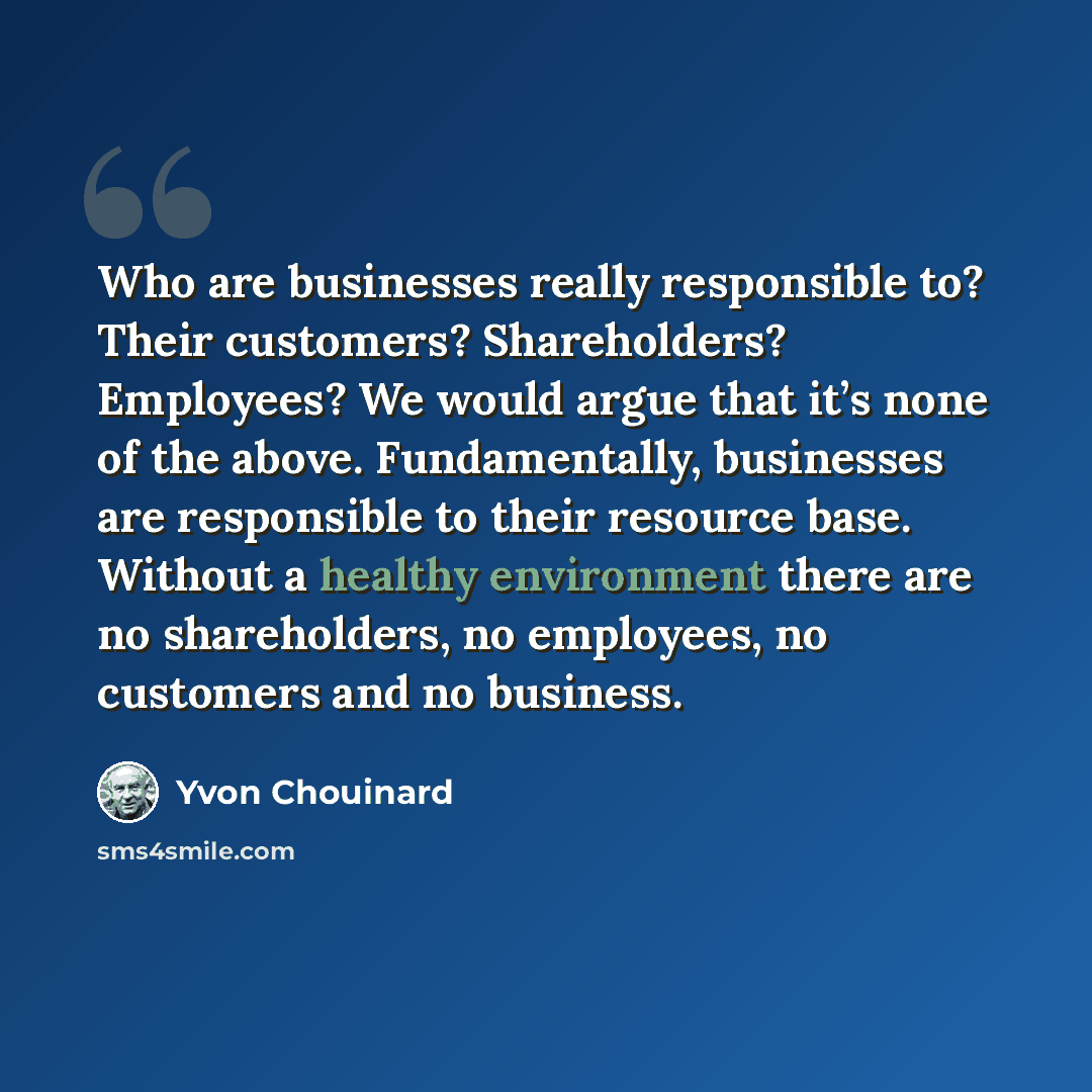 “Who are businesses really responsible to? Their customers? Shareholders? Employees? We would argue that it’s none of the above. Fundamentally, businesses are responsible to their resource base. Without a healthy environment there are no shareholders, no employees, no customers and no business.” quote by Yvon Chouinard