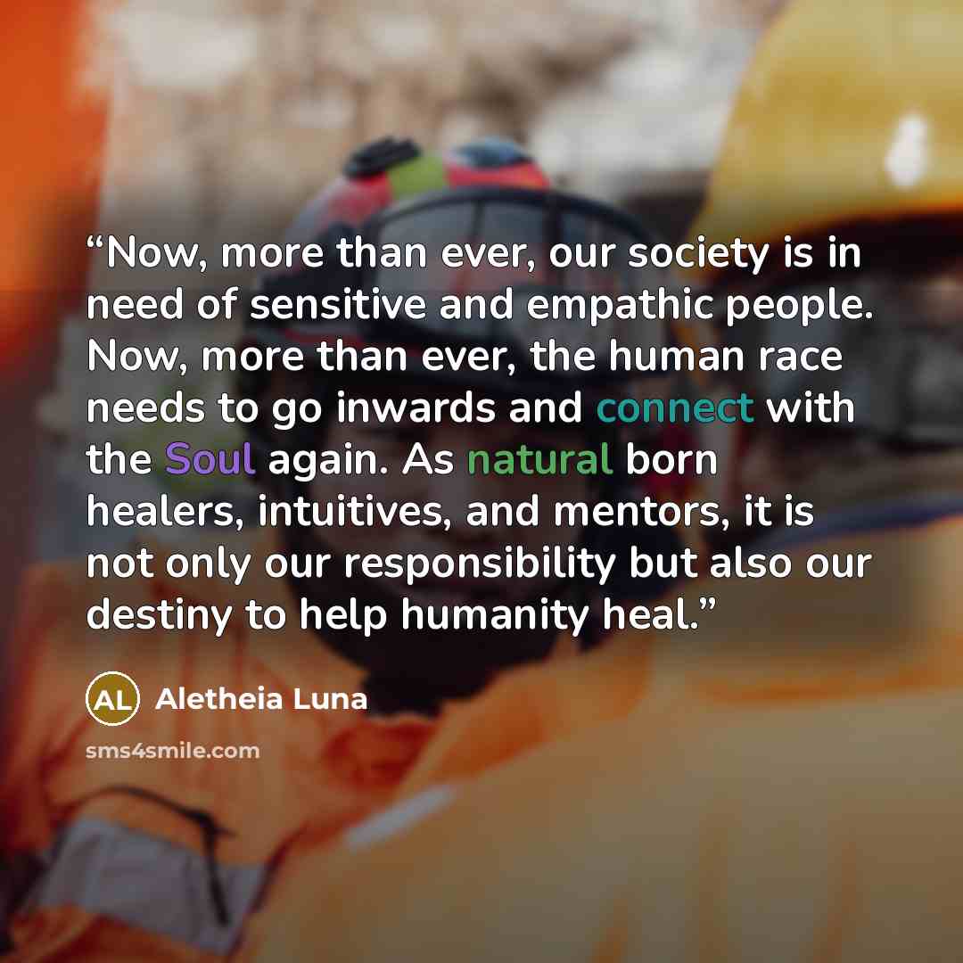 “Now, more than ever, our society is in need of sensitive and empathic people. Now, more than ever, the human race needs to go inwards and connect with the Soul again. As natural born healers, intuitives, and mentors, it is not only our responsibility but also our destiny to help humanity heal.” quote by Aletheia Luna