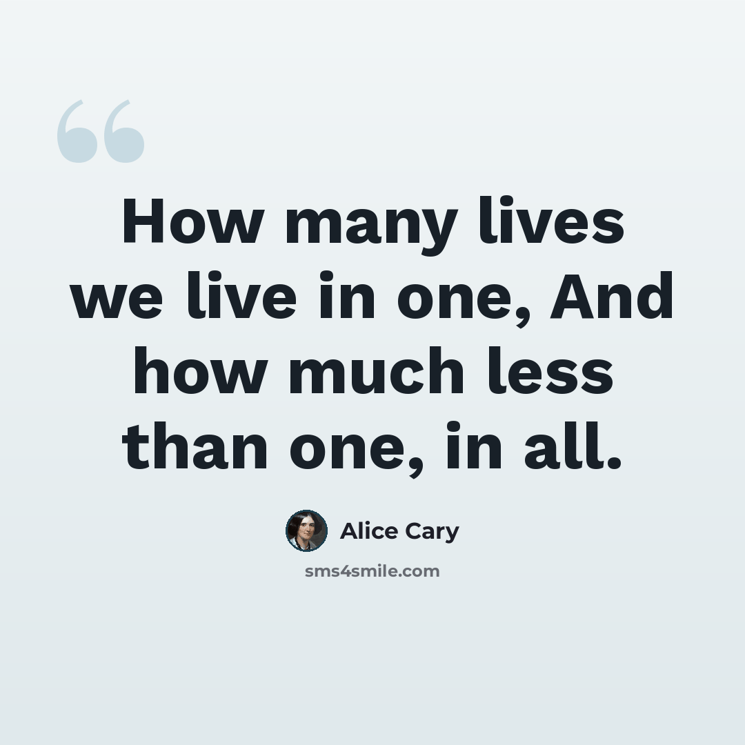 “How many lives we live in one, And how much less than one, in all.” quote by Alice Cary