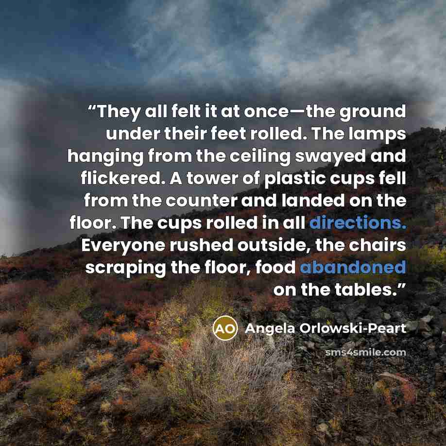 “They all felt it at once—the ground under their feet rolled. The lamps hanging from the ceiling swayed and flickered. A tower of plastic cups fell from the counter and landed on the floor. The cups rolled in all directions. Everyone rushed outside, the chairs scraping the floor, food abandoned on…” quote by Angela Orlowski-Peart