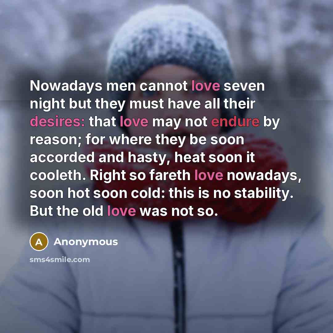 “Nowadays men cannot love seven night but they must have all their desires: that love may not endure by reason; for where they be soon accorded and hasty, heat soon it cooleth. Right so fareth love nowadays, soon hot soon cold: this is no stability. But the old love was not so.” quote by Anonymous