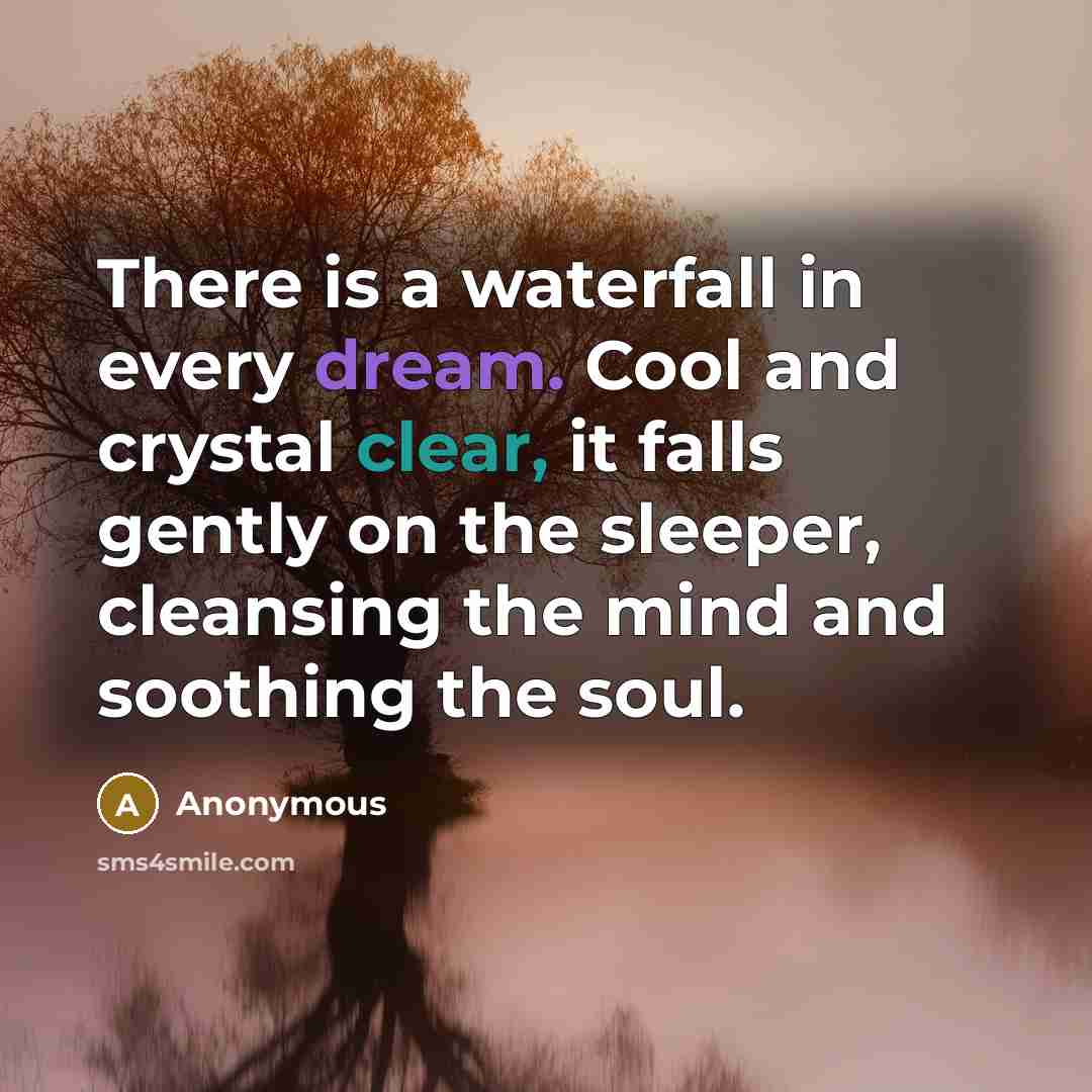 “There is a waterfall in every dream. Cool and crystal clear, it falls gently on the sleeper, cleansing the mind and soothing the soul.” quote by Anonymous
