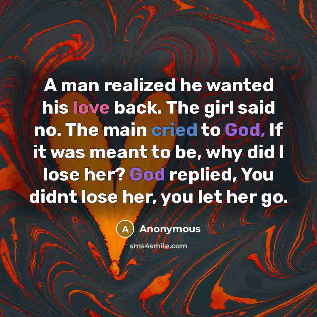 “A man realized he wanted his love back. The girl said no. The main cried to God, If it was meant to be, why did I lose her? God replied, You didnt lose her, you let her go.” quote by Anonymous