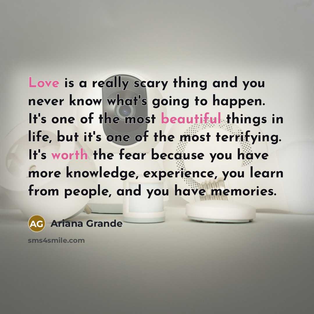 “Love is a really scary thing and you never know what's going to happen. It's one of the most beautiful things in life, but it's one of the most terrifying. It's worth the fear because you have more knowledge, experience, you learn from people, and you have memories.” quote by Ariana Grande