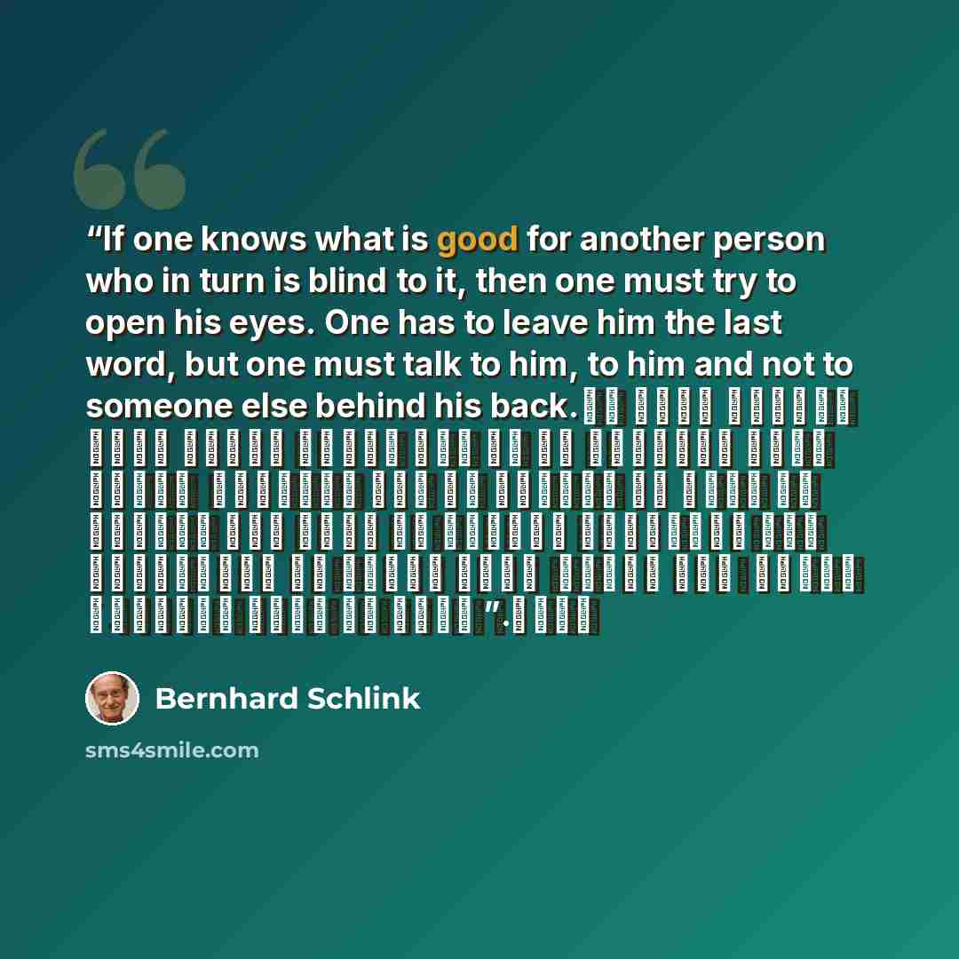 “If one knows what is good for another person who in turn is blind to it, then one must try to open his eyes. One has to leave him the last word, but one must talk to him, to him and not to someone else behind his back. لو يعرف الواحد ما هو الجيد لشخصٍ آخر هو في المقابل أعمى عن ذلك ، فلابدّ إذن من…” quote by Bernhard Schlink