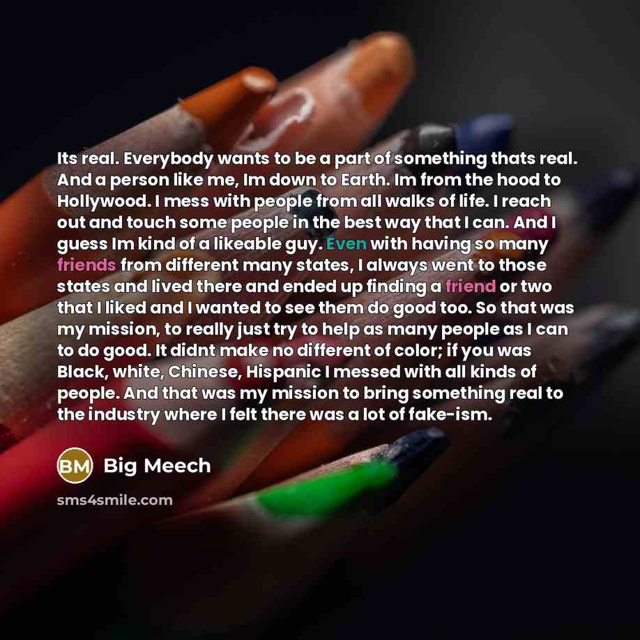 “Its real. Everybody wants to be a part of something thats real. And a person like me, Im down to Earth. Im from the hood to Hollywood. I mess with people from all walks of life. I reach out and touch some people in the best way that I can. And I guess Im kind of a likeable guy. Even with having so…” quote by Big Meech