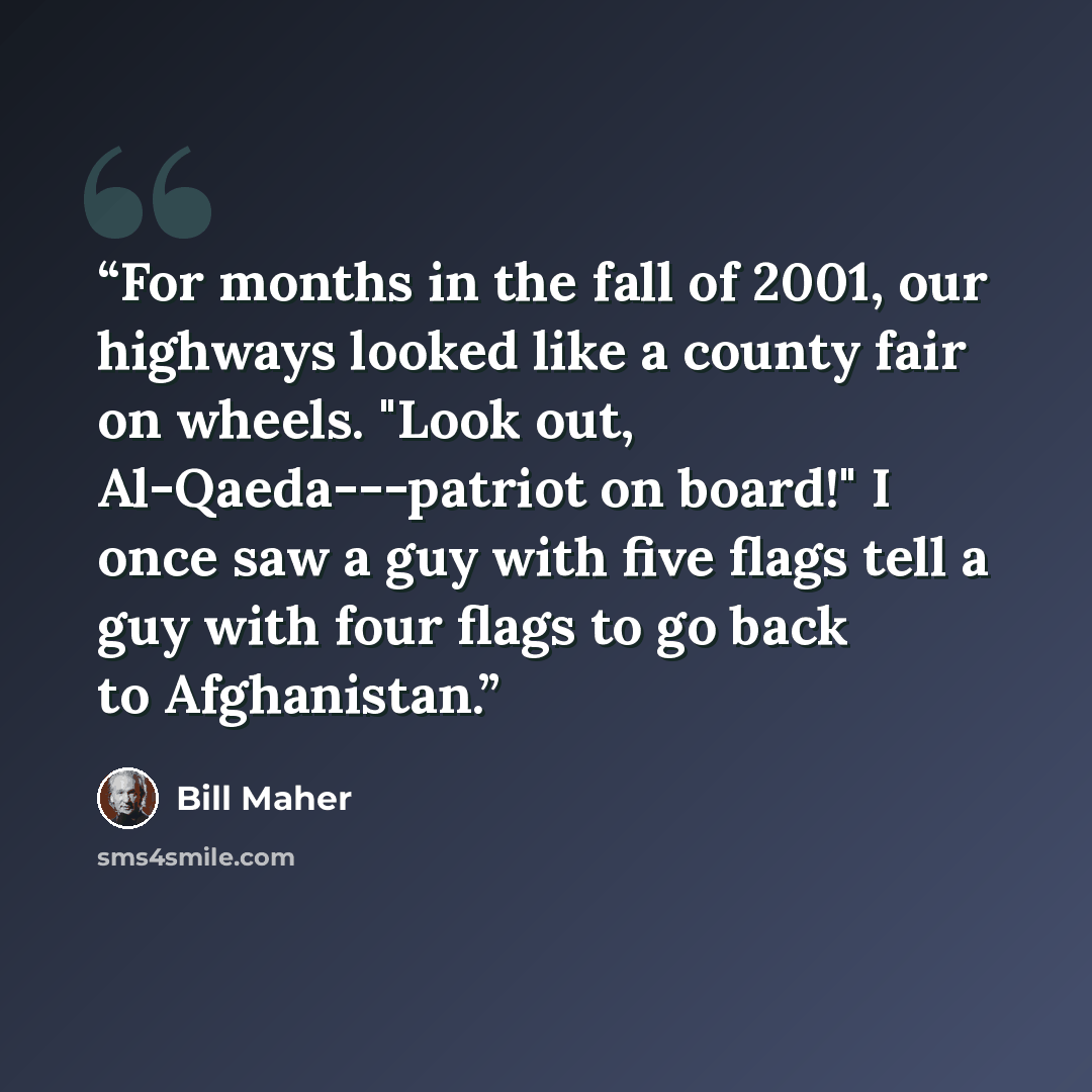 “For months in the fall of 2001, our highways looked like a county fair on wheels. "Look out, Al-Qaeda---patriot on board!" I once saw a guy with five flags tell a guy with four flags to go back to Afghanistan.” quote by Bill Maher
