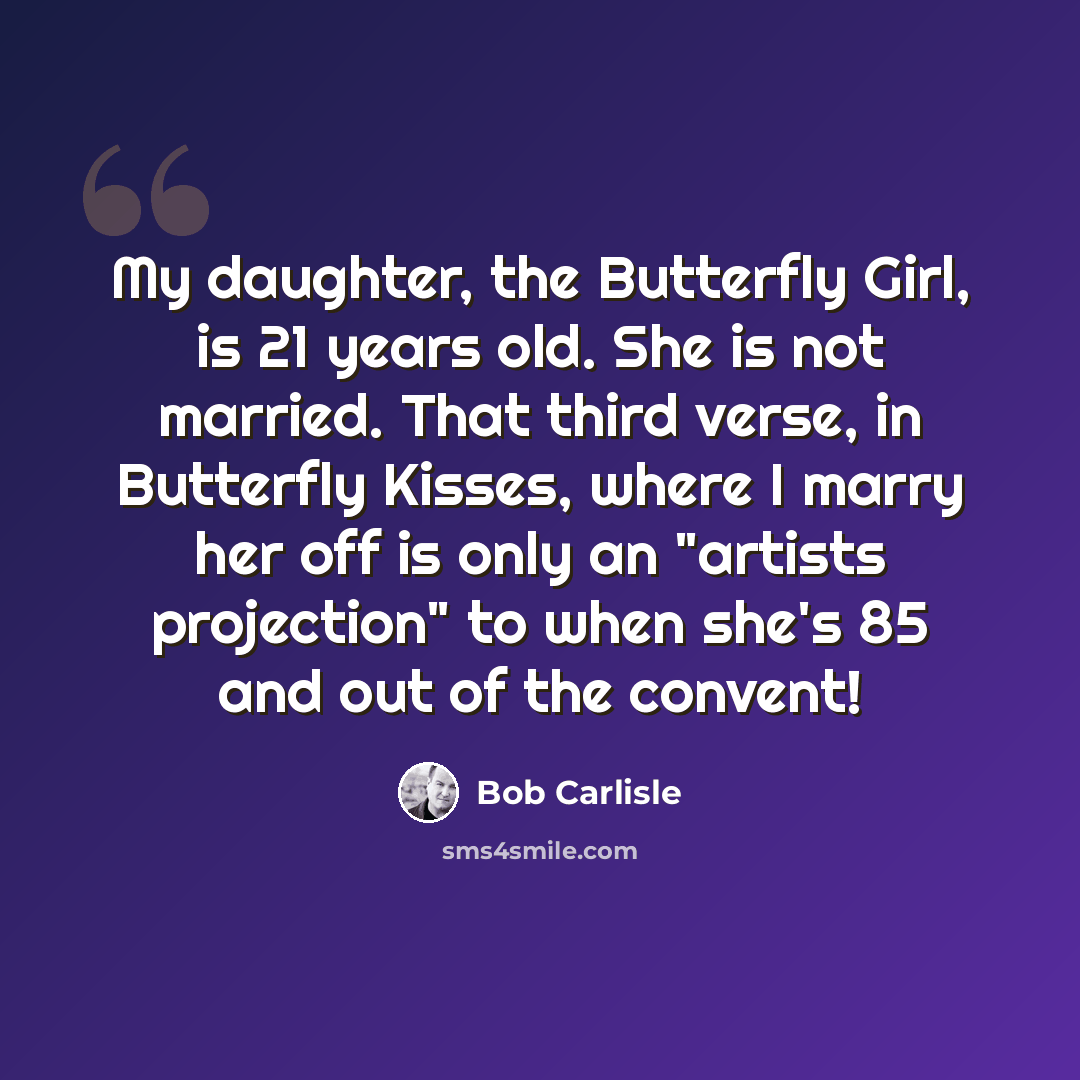 “My daughter, the Butterfly Girl, is 21 years old. She is not married. That third verse, in Butterfly Kisses, where I marry her off is only an "artists projection" to when she's 85 and out of the convent!” quote by Bob Carlisle