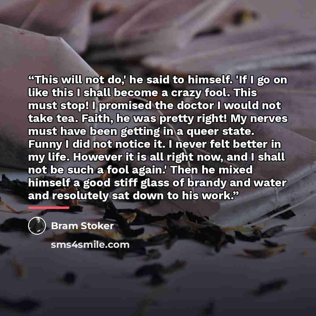 “This will not do,' he said to himself. 'If I go on like this I shall become a crazy fool. This must stop! I promised the doctor I would not take tea. Faith, he was pretty right! My nerves must have been getting in a queer state. Funny I did not notice it. I never felt better in my life. However it…” quote by Bram Stoker