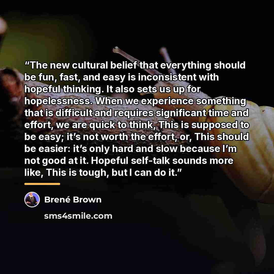 “The new cultural belief that everything should be fun, fast, and easy is inconsistent with hopeful thinking. It also sets us up for hopelessness. When we experience something that is difficult and requires significant time and effort, we are quick to think, This is supposed to be easy; it’s not…” quote by Brené Brown