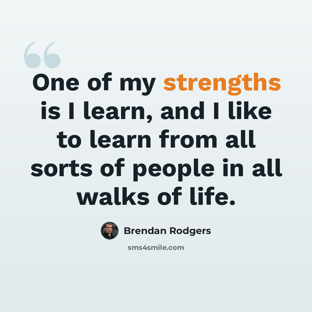 “One of my strengths is I learn, and I like to learn from all sorts of people in all walks of life.” quote by Brendan Rodgers