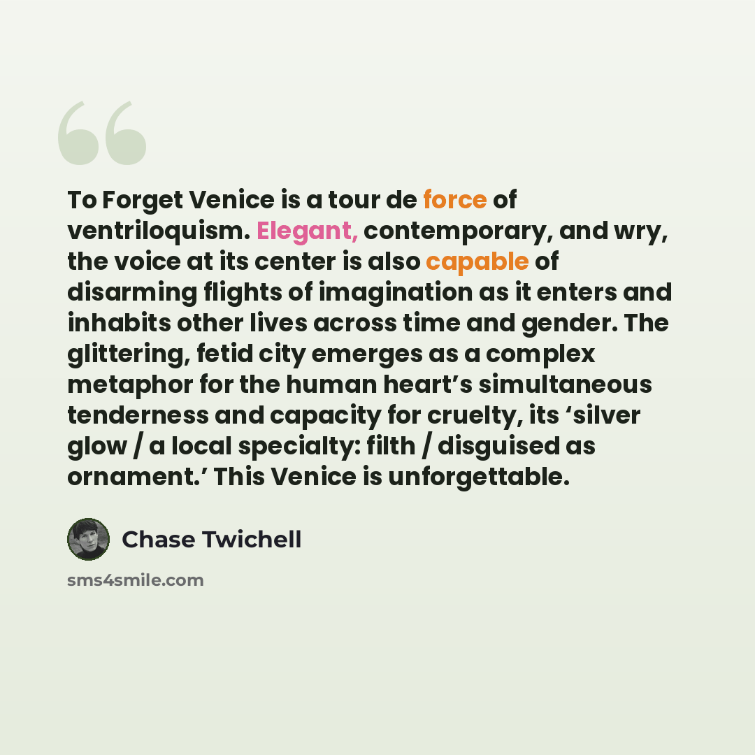 “To Forget Venice is a tour de force of ventriloquism. Elegant, contemporary, and wry, the voice at its center is also capable of disarming flights of imagination as it enters and inhabits other lives across time and gender. The glittering, fetid city emerges as a complex metaphor for the human…” quote by Chase Twichell