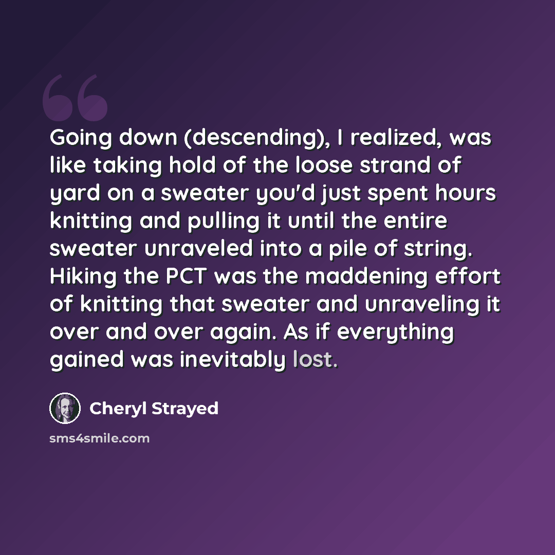 “Going down (descending), I realized, was like taking hold of the loose strand of yard on a sweater you'd just spent hours knitting and pulling it until the entire sweater unraveled into a pile of string. Hiking the PCT was the maddening effort of knitting that sweater and unraveling it over and…” quote by Cheryl Strayed