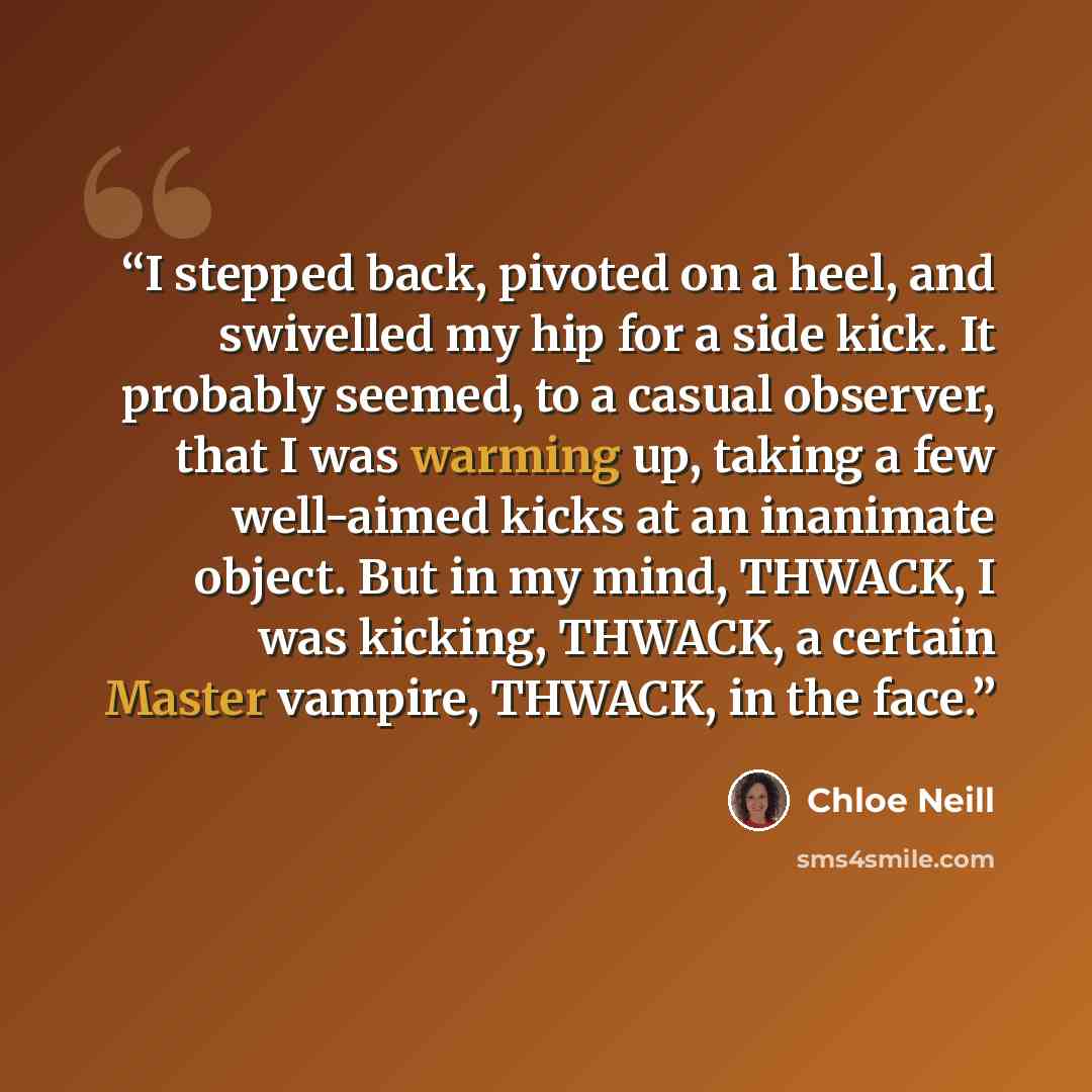 “I stepped back, pivoted on a heel, and swivelled my hip for a side kick. It probably seemed, to a casual observer, that I was warming up, taking a few well-aimed kicks at an inanimate object. But in my mind, THWACK, I was kicking, THWACK, a certain Master vampire, THWACK, in the face.” quote by Chloe Neill