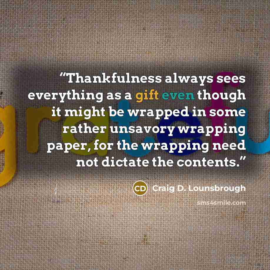 “Thankfulness always sees everything as a gift even though it might be wrapped in some rather unsavory wrapping paper, for the wrapping need not dictate the contents.” quote by Craig D. Lounsbrough