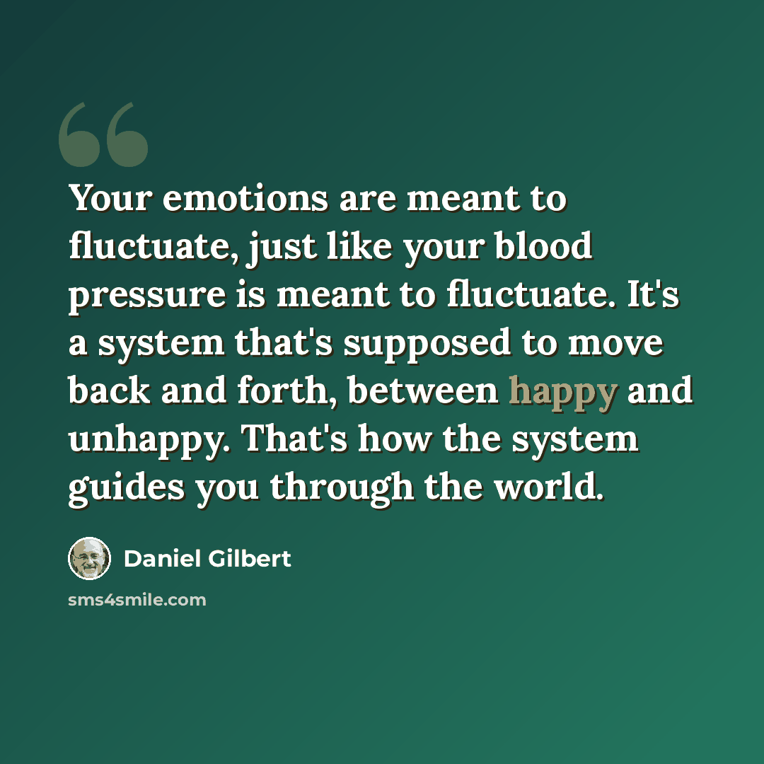 “Your emotions are meant to fluctuate, just like your blood pressure is meant to fluctuate. It's a system that's supposed to move back and forth, between happy and unhappy. That's how the system guides you through the world.” quote by Daniel Gilbert