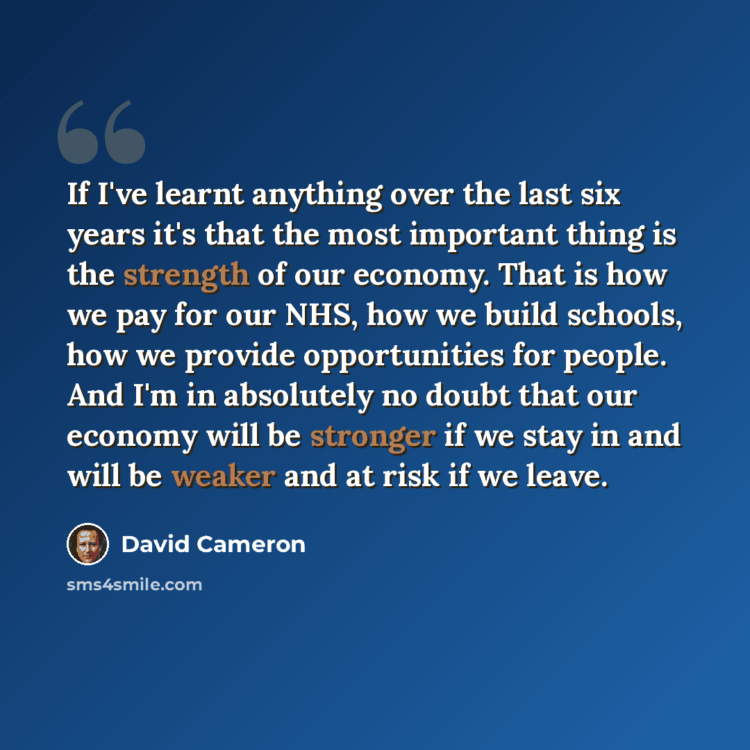 “If I've learnt anything over the last six years it's that the most important thing is the strength of our economy. That is how we pay for our NHS, how we build schools, how we provide opportunities for people. And I'm in absolutely no doubt that our economy will be stronger if we stay in and will…” quote by David Cameron