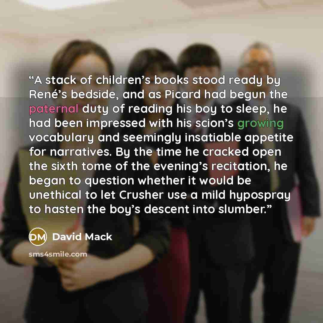 “A stack of children’s books stood ready by René’s bedside, and as Picard had begun the paternal duty of reading his boy to sleep, he had been impressed with his scion’s growing vocabulary and seemingly insatiable appetite for narratives. By the time he cracked open the sixth tome of the evening’s…” quote by David Mack