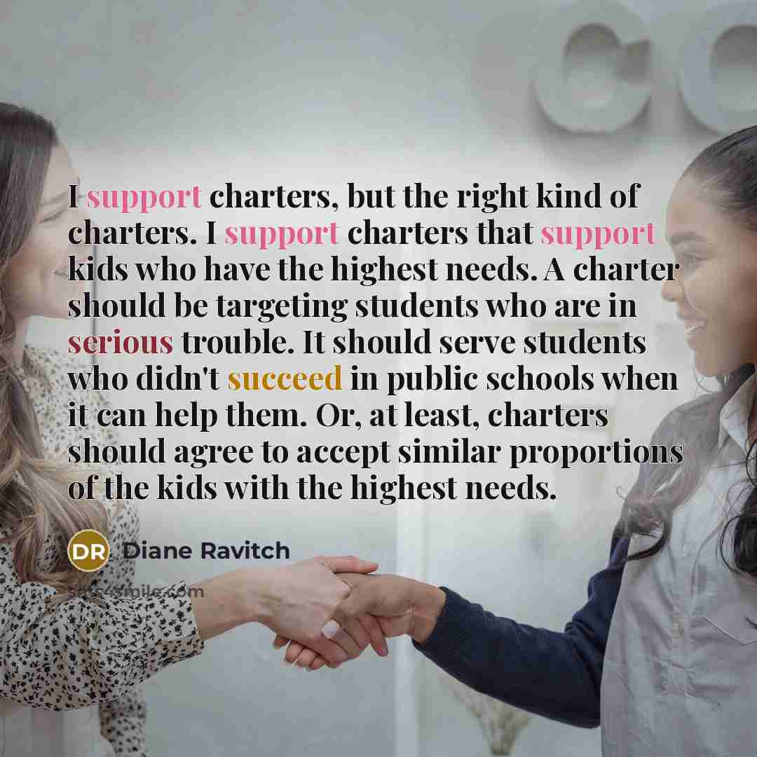 “I support charters, but the right kind of charters. I support charters that support kids who have the highest needs. A charter should be targeting students who are in serious trouble. It should serve students who didn't succeed in public schools when it can help them. Or, at least, charters should…” quote by Diane Ravitch