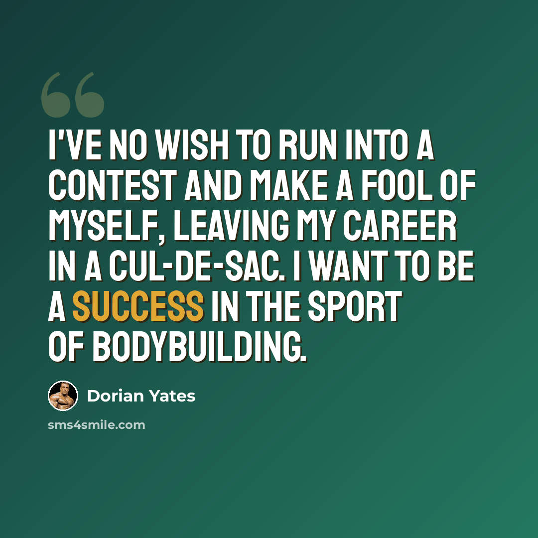 “I've no wish to run into a contest and make a fool of myself, leaving my career in a cul-de-sac. I want to be a success in the sport of bodybuilding.” quote by Dorian Yates