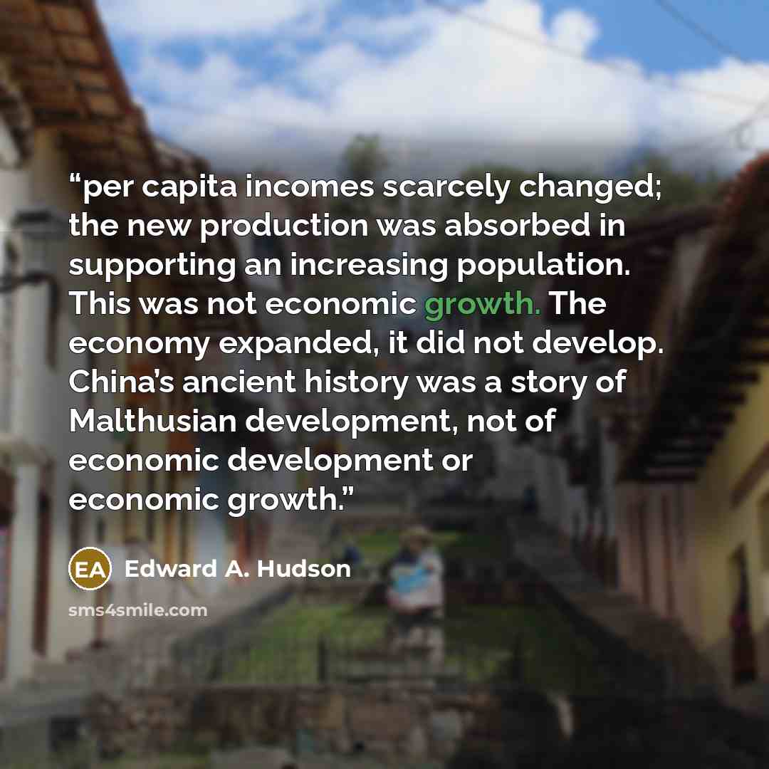 “per capita incomes scarcely changed; the new production was absorbed in supporting an increasing population. This was not economic growth. The economy expanded, it did not develop. China’s ancient history was a story of Malthusian development, not of economic development or economic growth.” quote by Edward A. Hudson