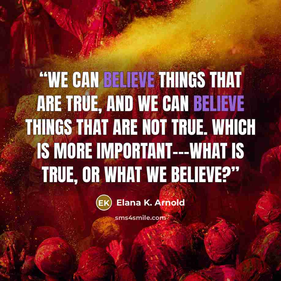 “We can believe things that are true, and we can believe things that are not true. Which is more important---what is true, or what we believe?” quote by Elana K. Arnold