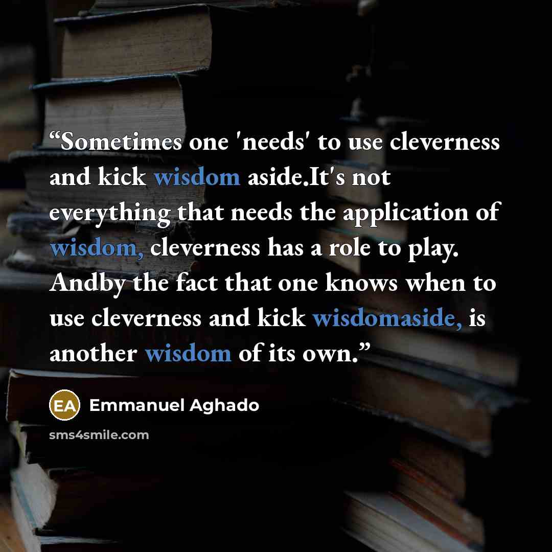 “Sometimes one 'needs' to use cleverness and kick wisdom aside.It's not everything that needs the application of wisdom, cleverness has a role to play. Andby the fact that one knows when to use cleverness and kick wisdomaside, is another wisdom of its own.” quote by Emmanuel Aghado